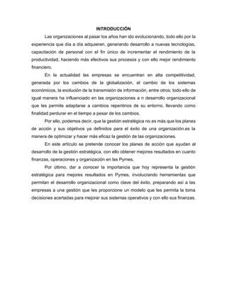 INTRODUCCIÓN
Las organizaciones al pasar los años han ido evolucionando, todo ello por la
experiencia que día a día adquieren, generando desarrollo a nuevas tecnologías,
capacitación de personal con el fin único de incrementar el rendimiento de la
productividad, haciendo más efectivos sus procesos y con ello mejor rendimiento
financiero.
En la actualidad las empresas se encuentran en alta competitividad,
generada por los cambios de la globalización, el cambio de los sistemas
económicos, la evolución de la transmisión de información, entre otros; todo ello de
igual manera ha influenciado en las organizaciones a n desarrollo organizacional
que les permite adaptarse a cambios repentinos de su entorno, llevando como
finalidad perdurar en el tiempo a pesar de los cambios.
Por ello, podemos decir, que la gestión estratégica no es más que los planes
de acción y sus objetivos ya definidos para el éxito de una organización.es la
manera de optimizar y hacer más eficaz la gestión de las organizaciones.
En este artículo se pretende conocer los planes de acción que ayudan al
desarrollo de la gestión estratégica, con ello obtener mejores resultados en cuanto
finanzas, operaciones y organización en las Pymes.
Por último, dar a conocer la importancia que hoy representa la gestión
estratégica para mejores resultados en Pymes, involucrando herramientas que
permitan el desarrollo organizacional como clave del éxito, preparando así a las
empresas a una gestión que les proporcione un modelo que les permita la toma
decisiones acertadas para mejorar sus sistemas operativos y con ello sus finanzas.
 