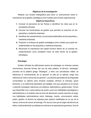 Objetivos de la Investigación
Realizar una revisión bibliográfica para tener un acercamiento sobre la
importancia de la gestión estratégica como modelo para el éxito organizacional.
Objetivos Específicos
1. Conocer el panorama de las Pymes e identificar los retos que en la
actualidad enfrentan.
2. Conocer las herramientas de gestión que permitan la evolución en las
pequeñas y medianas empresas
3. Identificar las características y la principal problemática de las pequeñas y
medianas empresas.
4. Proponer un enfoque de gestión estratégica como modelo que puede ser
implementado en las pequeñas y medianas empresas.
5. Reconocer la importancia del capital humano dentro de un proceso de
implementación como verdadero motor de éxito dentro de la gestión
estratégica.
Estrategia
Existen infinidad de definiciones acerca de estrategia, en diversos autores
encontramos diversas formas del uso de esta palabra, el término “estrategia”
proviene de la palabra griega “Strategos”, y tiene una connotación militar, se
referencia al “nombramiento de un general” en jefe de un ejército, luego hizo
referencia al “arte o ciencia de ser general”. Los eficaces generales de la antigüedad
comandaban su ejército para tomarse ciudades, eliminar al enemigo, ganar
territorios, y no solamente planeaban sus batallas, sino que actuaban en el campo
y además manejaban relaciones con políticos, diplomáticos y gobernantes. Tenían
que desarrollar uno o varios planes de acción, junto con habilidades psicológicas y
administrativas y el carácter para la toma de decisiones cuando asumían el cargo.
Las habilidades administrativas como: liderazgo, mando, comunicación verbal,
poder, gestión; el término se aplicaba para explicar habilidades en el uso de la
fuerza, la forma de vencer al enemigo. Por eso se cree que el origen del término es
bélico, tradicionalmente se utilizaba en el terreno de operaciones guerreras. Uno de
 