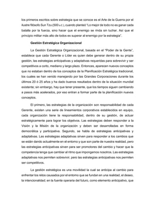 los primeros escritos sobre estrategia que se conoce es el Arte de la Guerra por el
ilustre filósofo Sun Tzu (500 a.C.), cuando planteó “Lo mejor de todo no es ganar cada
batalla por la fuerza, sino hacer que el enemigo se rinda sin luchar. Así que el
principio militar más alto de todos es superar al enemigo por la estrategia”.
Gestión Estratégica Organizacional
La Gestión Estratégica Organizacional, basada en el “Poder de la Gente”,
establece que cada Gerente o Líder es quien debe generar dentro de su propia
gestión, las estrategias anticipativas y adaptativas requeridas para sobrevivir y ser
competitivos a corto, mediano y largo plazo. Entonces, aparecen nuevos conceptos
que no estaban dentro de los conceptos de la Planificación Estratégica tradicional,
los cuales se han venido manejando por las Grandes Corporaciones durante los
últimos 20 ó 25 años y ha dado buenos resultados dentro de la situación mundial
existente; sin embargo, hay que tener presente, que los tiempos siguen cambiando
a pasos más acelerados, por eso entran a formar parte de la planificación nuevos
conceptos.
El primero, las estrategias de la organización son responsabilidad de cada
Gerente, existen una serie de lineamientos corporativos establecidos en equipo,
cada organización tiene la responsabilidad, dentro de su gestión, de actuar
estratégicamente para lograr los objetivos. Las estrategias deben responder a la
Visión y la Misión de la organización y deben ser desarrolladas en forma
democrática y participativa. Segundo, se habla de estrategias anticipativas y
adaptativas. Las estrategias adaptativas sirven para responder a los cambios que
se están dando actualmente en el entorno y que son parte de nuestra realidad, pero
las estrategias anticipativas sirven para ser promotores del cambio y hacer que la
competencia tenga que cambiar al ritmo que impongamos nosotros. Las estrategias
adaptativas nos permiten sobrevivir, pero las estrategias anticipativas nos permiten
ser competitivos.
La gestión estratégica es una movilidad la cual se anticipa al cambio para
enfrentar los retos causados por el entorno que se fundan en una realidad, el deseo,
la intencionalidad; en la fuente operaria del futuro, como elemento anticipativo, que
 