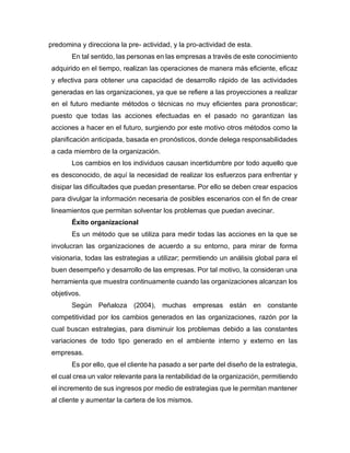 predomina y direcciona la pre- actividad, y la pro-actividad de esta.
En tal sentido, las personas en las empresas a través de este conocimiento
adquirido en el tiempo, realizan las operaciones de manera más eficiente, eficaz
y efectiva para obtener una capacidad de desarrollo rápido de las actividades
generadas en las organizaciones, ya que se refiere a las proyecciones a realizar
en el futuro mediante métodos o técnicas no muy eficientes para pronosticar;
puesto que todas las acciones efectuadas en el pasado no garantizan las
acciones a hacer en el futuro, surgiendo por este motivo otros métodos como la
planificación anticipada, basada en pronósticos, donde delega responsabilidades
a cada miembro de la organización.
Los cambios en los individuos causan incertidumbre por todo aquello que
es desconocido, de aquí la necesidad de realizar los esfuerzos para enfrentar y
disipar las dificultades que puedan presentarse. Por ello se deben crear espacios
para divulgar la información necesaria de posibles escenarios con el fin de crear
lineamientos que permitan solventar los problemas que puedan avecinar.
Éxito organizacional
Es un método que se utiliza para medir todas las acciones en la que se
involucran las organizaciones de acuerdo a su entorno, para mirar de forma
visionaria, todas las estrategias a utilizar; permitiendo un análisis global para el
buen desempeño y desarrollo de las empresas. Por tal motivo, la consideran una
herramienta que muestra continuamente cuando las organizaciones alcanzan los
objetivos.
Según Peñaloza (2004), muchas empresas están en constante
competitividad por los cambios generados en las organizaciones, razón por la
cual buscan estrategias, para disminuir los problemas debido a las constantes
variaciones de todo tipo generado en el ambiente interno y externo en las
empresas.
Es por ello, que el cliente ha pasado a ser parte del diseño de la estrategia,
el cual crea un valor relevante para la rentabilidad de la organización, permitiendo
el incremento de sus ingresos por medio de estrategias que le permitan mantener
al cliente y aumentar la cartera de los mismos.
 