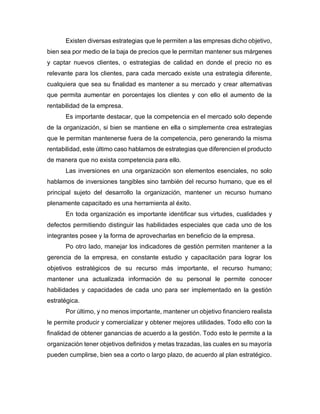 Existen diversas estrategias que le permiten a las empresas dicho objetivo,
bien sea por medio de la baja de precios que le permitan mantener sus márgenes
y captar nuevos clientes, o estrategias de calidad en donde el precio no es
relevante para los clientes, para cada mercado existe una estrategia diferente,
cualquiera que sea su finalidad es mantener a su mercado y crear alternativas
que permita aumentar en porcentajes los clientes y con ello el aumento de la
rentabilidad de la empresa.
Es importante destacar, que la competencia en el mercado solo depende
de la organización, si bien se mantiene en ella o simplemente crea estrategias
que le permitan mantenerse fuera de la competencia, pero generando la misma
rentabilidad, este último caso hablamos de estrategias que diferencien el producto
de manera que no exista competencia para ello.
Las inversiones en una organización son elementos esenciales, no solo
hablamos de inversiones tangibles sino también del recurso humano, que es el
principal sujeto del desarrollo la organización, mantener un recurso humano
plenamente capacitado es una herramienta al éxito.
En toda organización es importante identificar sus virtudes, cualidades y
defectos permitiendo distinguir las habilidades especiales que cada uno de los
integrantes posee y la forma de aprovecharlas en beneficio de la empresa.
Po otro lado, manejar los indicadores de gestión permiten mantener a la
gerencia de la empresa, en constante estudio y capacitación para lograr los
objetivos estratégicos de su recurso más importante, el recurso humano;
mantener una actualizada información de su personal le permite conocer
habilidades y capacidades de cada uno para ser implementado en la gestión
estratégica.
Por último, y no menos importante, mantener un objetivo financiero realista
le permite producir y comercializar y obtener mejores utilidades. Todo ello con la
finalidad de obtener ganancias de acuerdo a la gestión. Todo esto le permite a la
organización tener objetivos definidos y metas trazadas, las cuales en su mayoría
pueden cumplirse, bien sea a corto o largo plazo, de acuerdo al plan estratégico.
 
