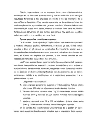 El éxito organizacional que las empresas tienen como objetivo minimizar
los riesgos en las funciones administrativas y operacionales con el fin de lograr
resultados favorables a las empresas en donde todos los miembros de la
compañías se beneficien. Esto permite una mejor de la gestión en todas las
acciones planeadas, aportándole a los gerentes una visión diferente de lo trazado
inicialmente; se puede llevar a cabo, mirando la variación como parte del proceso
funcional para convertirse en algo familiar que siempre hay que hacer ,en otras
palabras convivir con el cambio y ser parte de él.
Pymes: pequeñas y medianas empresas
De acuerdo a Cabrera y otros (2009) las definiciones de empresa pequeña
y mediana utilizadas (pymes) normalmente, se basan, ya sea, en las ventas
anuales o bien en el número de empleados. Es importante aclarar que lo
trascendental de esta clase de empresa, no es sus indicadores económicos, es
decir, el número de empleos que generen, o sus ventas anuales en sus
respectivos mercados, su aporte es más profundo.
Las Pymes representan un papel central en la economía mundial, pues son
una fuente de capacidades, innovación y empleo, tomado fuerza importante en el
funcionamiento de las mismas. Asimismo, las pymes se han constituido en unos
de los sectores productivos más significativos para las economías de los países
emergentes, debido a su contribución en el crecimiento económico y a la
generación de riqueza.
Las pymes se clasifican así:
1. Microempresa: personal no superior a 10 trabajadores. Activos totales
inferiores a 501 salarios mínimos mensuales legales vigentes.
2. Pequeña Empresa: personal entre 11 y 50 trabajadores. Activos totales
mayores a 501 y menores a 5.001 salarios mínimos mensuales legales
vigentes.
3. Mediana: personal entre 51 y 200 trabajadores. Activos totales entre
5.001 y 15.000 salarios mínimos mensuales legales vigentes.
En tal sentido, las características fundamentales de la gestión en estos
casos es el conocimiento del negocio e implica que el empresario debe conocer
 