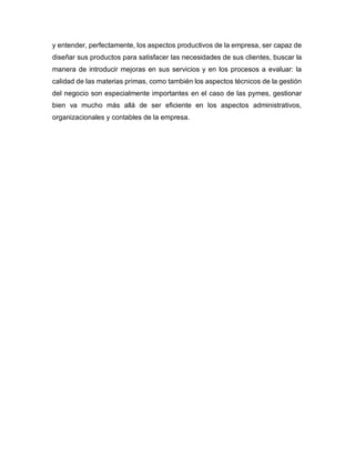 y entender, perfectamente, los aspectos productivos de la empresa, ser capaz de
diseñar sus productos para satisfacer las necesidades de sus clientes, buscar la
manera de introducir mejoras en sus servicios y en los procesos a evaluar: la
calidad de las materias primas, como también los aspectos técnicos de la gestión
del negocio son especialmente importantes en el caso de las pymes, gestionar
bien va mucho más allá de ser eficiente en los aspectos administrativos,
organizacionales y contables de la empresa.
 
