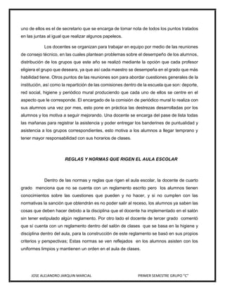 uno de ellos es el de secretario que se encarga de tomar nota de todos los puntos tratados
en las juntas al igual que realizar algunos papeleos.
Los docentes se organizan para trabajar en equipo por medio de las reuniones
de consejo técnico, en las cuales plantean problemas sobre el desempeño de los alumnos,
distribución de los grupos que este año se realizó mediante la opción que cada profesor
eligiera el grupo que deseara, ya que así cada maestro se desempeña en el grado que más
habilidad tiene. Otros puntos de las reuniones son para abordar cuestiones generales de la
institución, así como la repartición de las comisiones dentro de la escuela que son: deporte,
red social, higiene y periódico mural produciendo que cada uno de ellos se centre en el
aspecto que le corresponde. El encargado de la comisión de periódico mural lo realiza con
sus alumnos una vez por mes, esto pone en práctica las destrezas desarrolladas por los
alumnos y los motiva a seguir mejorando. Una docente se encarga del pase de lista todas
las mañanas para registrar la asistencia y poder entregar los banderines de puntualidad y
asistencia a los grupos correspondientes, esto motiva a los alumnos a llegar temprano y
tener mayor responsabilidad con sus horarios de clases.

REGLAS Y NORMAS QUE RIGEN EL AULA ESCOLAR

Dentro de las normas y reglas que rigen el aula escolar, la docente de cuarto
grado menciona que no se cuenta con un reglamento escrito pero los alumnos tienen
conocimientos sobre las cuestiones que pueden y no hacer, y si no cumplen con las
normativas la sanción que obtendrán es no poder salir al receso, los alumnos ya saben las
cosas que deben hacer debido a la disciplina que el docente ha implementado en el salón
sin tener estipulado algún reglamento. Por otro lado el docente de tercer grado comentó
que sí cuenta con un reglamento dentro del salón de clases que se basa en la higiene y
disciplina dentro del aula, para la construcción de este reglamento se basó en sus propios
criterios y perspectivas; Estas normas se ven reflejados en los alumnos asisten con los
uniformes limpios y mantienen un orden en el aula de clases.

JOSE ALEJANDRO JARQUIN MARCIAL

PRIMER SEMESTRE GRUPO “C”

 