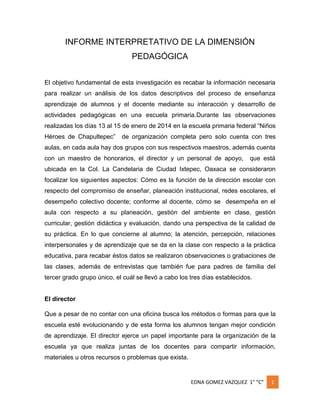 INFORME INTERPRETATIVO DE LA DIMENSIÓN
PEDAGÓGICA
El objetivo fundamental de esta investigación es recabar la información necesaria
para realizar un análisis de los datos descriptivos del proceso de enseñanza
aprendizaje de alumnos y el docente mediante su interacción y desarrollo de
actividades pedagógicas en una escuela primaria.Durante las observaciones
realizadas los días 13 al 15 de enero de 2014 en la escuela primaria federal “Niños
Héroes de Chapultepec”

de organización completa pero solo cuenta con tres

aulas, en cada aula hay dos grupos con sus respectivos maestros, además cuenta
con un maestro de honorarios, el director y un personal de apoyo,

que está

ubicada en la Col. La Candelaria de Ciudad Ixtepec, Oaxaca se consideraron
focalizar los siguientes aspectos: Cómo es la función de la dirección escolar con
respecto del compromiso de enseñar, planeación institucional, redes escolares, el
desempeño colectivo docente; conforme al docente, cómo se desempeña en el
aula con respecto a su planeación, gestión del ambiente en clase, gestión
curricular, gestión didáctica y evaluación, dando una perspectiva de la calidad de
su práctica. En lo que concierne al alumno; la atención, percepción, relaciones
interpersonales y de aprendizaje que se da en la clase con respecto a la práctica
educativa, para recabar éstos datos se realizaron observaciones o grabaciones de
las clases, además de entrevistas que también fue para padres de familia del
tercer grado grupo único, el cuál se llevó a cabo los tres días establecidos.

El director
Que a pesar de no contar con una oficina busca los métodos o formas para que la
escuela esté evolucionando y de esta forma los alumnos tengan mejor condición
de aprendizaje. El director ejerce un papel importante para la organización de la
escuela ya que realiza juntas de los docentes para compartir información,
materiales u otros recursos o problemas que exista.

EDNA GOMEZ VAZQUEZ 1° “C”

1

 