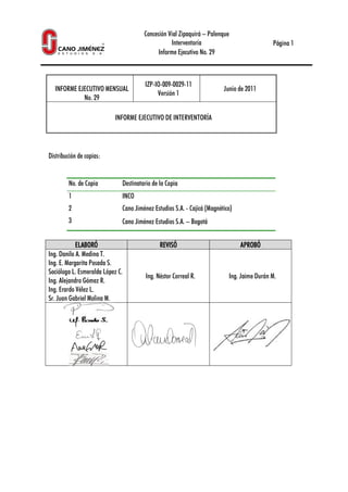 INFORME EJECUTIVO MENSUAL
No. 29
INFORME EJECUTIVO DE INTERVENTORÍA
Distribución de copias:
No. de Copia Destinatario de la Copia
1 INCO
2 Cano Jiménez Estudios S.A.
3 Cano Jiménez
ELABORÓELABORÓELABORÓELABORÓ
Ing. Danilo A. Medina T.
Ing. E. Margarita Posada S.
Socióloga L. Esmeralda López C.
Ing. Alejandro Gómez R.
Ing. Erardo Vélez L.
Sr. Juan Gabriel Molina M.
Concesión Vial Zipaquirá – Palenque
Interventoría
Informe Ejecutivo No. 29
MENSUAL
IZP-IO-009-0029-11
Versión 1
Junio de 20
INFORME EJECUTIVO DE INTERVENTORÍA
Destinatario de la Copia
INCO
Cano Jiménez Estudios S.A. - Cajicá (Magnético)
Cano Jiménez Estudios S.A. – Bogotá
REVISÓREVISÓREVISÓREVISÓ APROBÓAPROBÓAPROBÓAPROBÓ
Socióloga L. Esmeralda López C.
Ing. Néstor Correal R. Ing. Jaime Durán M.
Página 1
de 2011
APROBÓAPROBÓAPROBÓAPROBÓ
Ing. Jaime Durán M.
 