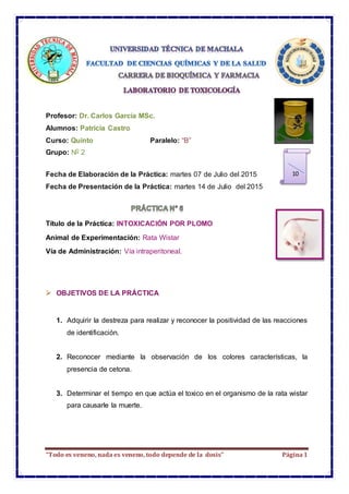 “Todo es veneno, nada es veneno, todo depende de la dosis” Página1
Profesor: Dr. Carlos García MSc.
Alumnos: Patricia Castro
Curso: Quinto Paralelo: “B”
Grupo: N0 2
Fecha de Elaboración de la Práctica: martes 07 de Julio del 2015
Fecha de Presentación de la Práctica: martes 14 de Julio del 2015
Título de la Práctica: INTOXICACIÓN POR PLOMO
Animal de Experimentación: Rata Wistar
Vía de Administración: Vía intraperitoneal.
 OBJETIVOS DE LA PRÁCTICA
1. Adquirir la destreza para realizar y reconocer la positividad de las reacciones
de identificación.
2. Reconocer mediante la observación de los colores características, la
presencia de cetona.
3. Determinar el tiempo en que actúa el toxico en el organismo de la rata wistar
para causarle la muerte.
10
 