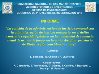 UNIVERSIDAD NACIONAL DE SAN MARTÍN-TRAPOTO
VICERRECTORADO DE INVESTIGACIÓN
OFICINA DE INVESTIGACIÓN
CONCURSO DE PROYECTOS DE INVESTIGACIÓN 2015
Autores:
L. Bardales, W. Chávez y A. Quinteros.
Colaboradores:
R. Castañeda, J. Yamunaque, G. Gómez, J. Carrillo, J. Reátegui, J.
Deza y K. Panduro
INFORME
“La colisión de la administración de justicia comunal con
la administración de justicia ordinaria en el delito
contra la seguridad pública en la modalidad de tenencia
ilegal de armas de fuego; en la etnia Awajún, provincia
de Rioja, región San Martin - 2015”.
 