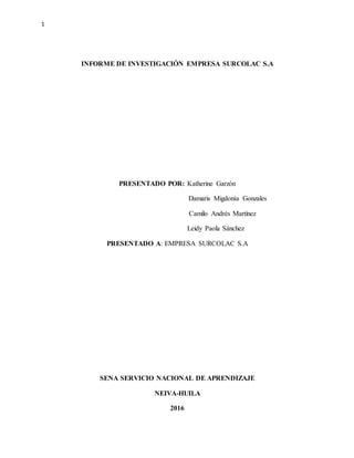 1
INFORME DE INVESTIGACIÓN EMPRESA SURCOLAC S.A
PRESENTADO POR: Katherine Garzón
Damaris Migdonia Gonzales
Camilo Andrés Martínez
Leidy Paola Sánchez
PRESENTADO A: EMPRESA SURCOLAC S.A
SENA SERVICIO NACIONAL DE APRENDIZAJE
NEIVA-HUILA
2016
 