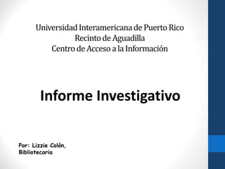 UniversidadInteramericanadePuertoRico
RecintodeAguadilla
CentrodeAccesoala Información
Informe Investigativo
Por: Lizzie Colón,
Bibliotecaria
 