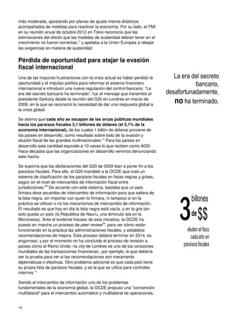 10
más moderada, apostando por planes de ajuste menos drásticos
acompañados de medidas para reactivar la economía. Por su lado, el FMI
en su reunión anual de octubre 2012 en Tokio reconocía que las
estimaciones del efecto que las medidas de austeridad debían tener en el
crecimiento no fueron correctas,21
y apelaba a la Unión Europea a rebajar
las exigencias en materia de austeridad.
Pérdida de oportunidad para atajar la evasión
fiscal internacional
Una de las mayores frustraciones con la crisis actual es haber perdido la
oportunidad y el impulso político para reformar el sistema financiero
internacional e introducir una nueva regulación del control bancario. “La
era del secreto bancario ha terminado”, fue el mensaje que transmitió el
presidente Sarkozy desde la reunión del G20 en Londres en marzo de
2009, en la que se reconoció la necesidad de dar una respuesta global a
la crisis global.
Se estima que cada año se escapan de las arcas públicas mundiales
hacia los paraísos fiscales 3,1 billones de dólares (el 5,1% de la
economía internacional), de los cuales 1 billón de dólares proviene de
los países en desarrollo, como resultado sobre todo de la evasión y
elusión fiscal de las grandes multinacionales.22
Para los países en
desarrollo esta cantidad equivale a 10 veces lo que reciben como AOD.
Hace décadas que las organizaciones en desarrollo venimos denunciando
este hecho.
Se suponía que las declaraciones del G20 de 2009 iban a poner fin a los
paraísos fiscales. Para ello, el G20 mandató a la OCDE que creó un
sistema de clasificación de los paraísos fiscales en listas negras y grises,
según en el nivel de intercambio de información fiscal entre
jurisdicciones.23
De acuerdo con este sistema, bastaba que un país
firmara doce acuerdos de intercambio de información para que saliera de
la lista negra, sin importar con quien lo firmara, ni tampoco si en la
práctica se utilizan o no los mecanismos de intercambio de información.
El resultado es que hoy en día la lista negra está vacía, y en la gris tan
solo queda un país (la República de Nauru, una diminuta isla en la
Micronesia). Ante el evidente fracaso de esta iniciativa, la OCDE ha
puesto en marcha un proceso de peer review24
, para ver cómo están
funcionando en la práctica las administraciones fiscales, y establece
recomendaciones de mejora. Este proceso deberá terminar en 2014, es
engorroso, y por el momento no ha concluido el proceso de revisión a
países como el Reino Unido –la city de Londres es uno de los corazones
mundiales de las transacciones financieras-, por ejemplo, lo que debería
ser la prueba para ver si las recomendaciones son meramente
diplomáticas o efectivas. Otro problema adicional es que cada país tiene
su propia lista de paraísos fiscales, y es la que se utiliza para controles
internos.25
Siendo el intercambio de información uno de los problemas
fundamentales de la economía global, la OCDE propuso una "convención
multilateral" para el intercambio automático y multilateral de operaciones,
La era del secreto
bancario,
desafortunadamente,
no ha terminado.
billones
de$$3eludenal fisco
cadaaño en
paraísosfiscales
 