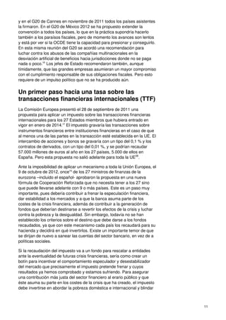 11
y en el G20 de Cannes en noviembre de 2011 todos los países asistentes
la firmaron. En el G20 de México 2012 se ha propuesto extender la
convención a todos los países, lo que en la práctica supondría hacerlo
también a los paraísos fiscales, pero de momento los avances son lentos
y está por ver si la OCDE tiene la capacidad para presionar y conseguirlo.
En esta misma reunión del G20 se acordó una recomendación para
luchar contra los abusos de las compañías multinacionales en la
desviación artificial de beneficios hacia jurisdicciones donde no se paga
nada o poco.26
Los jefes de Estado recomendaron también, aunque
tímidamente, que las grandes empresas asumieran un mayor compromiso
con el cumplimiento responsable de sus obligaciones fiscales. Pero esto
requiere de un impulso político que no se ha producido aún.
Un primer paso hacia una tasa sobre las
transacciones financieras internacionales (TTF)
La Comisión Europea presentó el 28 de septiembre de 2011 una
propuesta para aplicar un impuesto sobre las transacciones financieras
internacionales para los 27 Estados miembros que hubiera entrado en
vigor en enero de 2014.27
El impuesto gravaría las transacciones sobre
instrumentos financieros entre instituciones financieras en el caso de que
al menos una de las partes en la transacción esté establecida en la UE. El
intercambio de acciones y bonos se gravaría con un tipo del 0,1 % y los
contratos de derivados, con un tipo del 0,01 %, y se podrían recaudar
57.000 millones de euros al año en los 27 países, 5.000 de ellos en
España. Pero esta propuesta no salió adelante para toda la UE28
.
Ante la imposibilidad de aplicar un mecanismo a toda la Unión Europea, el
9 de octubre de 2012, once29
de los 27 ministros de finanzas de la
eurozona –incluido el español- aprobaron la propuesta en una nueva
fórmula de Cooperación Reforzada que no necesita tener a los 27 sino
que puede llevarse adelante con 9 o más países. Este es un paso muy
importante, pues debería contribuir a frenar la especulación financiera,
dar estabilidad a los mercados y a que la banca asuma parte de los
costes de la crisis financiera, además de contribuir a la generación de
fondos que deberían destinarse a revertir los efectos de la crisis y luchar
contra la pobreza y la desigualdad. Sin embargo, todavía no se han
establecido los criterios sobre el destino que debe darse a los fondos
recaudados, ya que con este mecanismo cada país los recaudará para su
hacienda y decidirá en qué invertirlos. Existe un importante temor de que
se dirijan de nuevo a sanear las cuentas del sector bancario, en vez de a
políticas sociales.
Si la recaudación del impuesto va a un fondo para rescatar a entidades
ante la eventualidad de futuras crisis financieras, sería como crear un
botín para incentivar el comportamiento especulador y desestabilizador
del mercado que precisamente el impuesto pretende frenar y cuyos
resultados ya hemos comprobado y estamos sufriendo. Para asegurar
una contribución más justa del sector financiero al erario público y que
éste asuma su parte en los costes de la crisis que ha creado, el impuesto
debe invertirse en abordar la pobreza doméstica e internacional y blindar
 