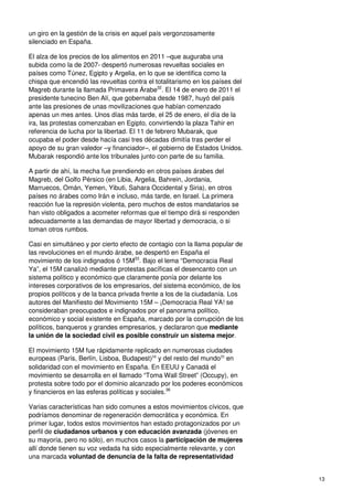 13
un giro en la gestión de la crisis en aquel país vergonzosamente
silenciado en España.
El alza de los precios de los alimentos en 2011 –que auguraba una
subida como la de 2007- despertó numerosas revueltas sociales en
países como Túnez, Egipto y Argelia, en lo que se identifica como la
chispa que encendió las revueltas contra el totalitarismo en los países del
Magreb durante la llamada Primavera Árabe32
. El 14 de enero de 2011 el
presidente tunecino Ben Alí, que gobernaba desde 1987, huyó del país
ante las presiones de unas movilizaciones que habían comenzado
apenas un mes antes. Unos días más tarde, el 25 de enero, el día de la
ira, las protestas comenzaban en Egipto, convirtiendo la plaza Tahir en
referencia de lucha por la libertad. El 11 de febrero Mubarak, que
ocupaba el poder desde hacía casi tres décadas dimitía tras perder el
apoyo de su gran valedor –y financiador–, el gobierno de Estados Unidos.
Mubarak respondió ante los tribunales junto con parte de su familia.
A partir de ahí, la mecha fue prendiendo en otros países árabes del
Magreb, del Golfo Pérsico (en Libia, Argelia, Bahrein, Jordania,
Marruecos, Omán, Yemen, Yibuti, Sahara Occidental y Siria), en otros
países no árabes como Irán e incluso, más tarde, en Israel. La primera
reacción fue la represión violenta, pero muchos de estos mandatarios se
han visto obligados a acometer reformas que el tiempo dirá si responden
adecuadamente a las demandas de mayor libertad y democracia, o si
toman otros rumbos.
Casi en simultáneo y por cierto efecto de contagio con la llama popular de
las revoluciones en el mundo árabe, se despertó en España el
movimiento de los indignados ó 15M33
. Bajo el lema “Democracia Real
Ya”, el 15M canalizó mediante protestas pacíficas el desencanto con un
sistema político y económico que claramente ponía por delante los
intereses corporativos de los empresarios, del sistema económico, de los
propios políticos y de la banca privada frente a los de la ciudadanía. Los
autores del Manifiesto del Movimiento 15M – ¡Democracia Real YA! se
consideraban preocupados e indignados por el panorama político,
económico y social existente en España, marcado por la corrupción de los
políticos, banqueros y grandes empresarios, y declararon que mediante
la unión de la sociedad civil es posible construir un sistema mejor.
El movimiento 15M fue rápidamente replicado en numerosas ciudades
europeas (París, Berlín, Lisboa, Budapest)34
y del resto del mundo35
en
solidaridad con el movimiento en España. En EEUU y Canadá el
movimiento se desarrolla en el llamado “Toma Wall Street” (Occupy), en
protesta sobre todo por el dominio alcanzado por los poderes económicos
y financieros en las esferas políticas y sociales.36
Varias características han sido comunes a estos movimientos cívicos, que
podríamos denominar de regeneración democrática y económica. En
primer lugar, todos estos movimientos han estado protagonizados por un
perfil de ciudadanos urbanos y con educación avanzada (jóvenes en
su mayoría, pero no sólo), en muchos casos la participación de mujeres
allí donde tienen su voz vedada ha sido especialmente relevante, y con
una marcada voluntad de denuncia de la falta de representatividad
 