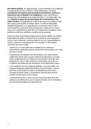 14
del sistema político. En segundo lugar, lo que ha llevado a la ciudadanía
a la calle desde El Cairo a Madrid y hasta Washington, ha sido la
constatación del espacio que los poderes económicos, políticos y
financieros han arrebatado a la ciudadanía y a los mecanismos e
instituciones democráticos en su propio beneficio. Y en tercer lugar, hay
que destacar el papel de las tecnologías de la información y las
redes sociales. La capacidad de contar lo que ocurre en cualquier lugar
del mundo y comunicarlo en tiempo real en un radio de 360 grados
alrededor del planeta, y la capacidad de convocar de manera más o
menos anónima a personas desconocidas pero unidas por una misma
causa, son características clave del nuevo papel de la ciudadanía en los
cambios económicos, políticos y sociales que se avecinan.
A partir de esos movimientos locales pero de alcance global, se modifica
el paradigma de poder e influencia de la ciudadanía, que se posiciona
como un actor relevante: se siente colectivo con voz, responsabilidad y
crédito, y quiere ser escuchado. Esto ha supuesto, en los actuales
momentos de crisis mundial:
1. Contar con un nuevo relato de la realidad en los medios de
comunicación habituales para los temas más controvertidos, con voces
jóvenes y nuevas.
2. La generación de debates más democráticos y de mayor acceso
(sobre todo online) para una gran mayoría de personas y a un bajo
coste, amplificado por los medios de comunicación. Se exige más
trasparencia, más y mejor acceso a la información, por lo que se
multiplican las filtraciones de información (como WikiLeaks y otras).
3. La constatación de vivir problemas globales, una crisis global, con
orígenes parecidos independientemente de las fronteras, y que ha
permitido y estimulado la creación de plataformas online (como
Change) de acción social, y movimientos online de denuncia de
carácter transfronterizo (como Avaaz).
4. La escenificación de la ruptura con los cauces formales de la vida
política y sus instituciones, que no logran conectar con el ciudadano y
que las personas sepan para qué les sirven.
 