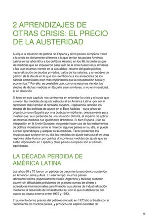 15
2 APRENDIZAJES DE
OTRAS CRISIS: EL PRECIO
DE LA AUSTERIDAD
Aunque la situación de partida de España y otros países europeos frente
a la crisis es obviamente diferente a la que tenían los países América
Latina en los años 80 y a los del Este Asiático en los 90, lo cierto es que
las medidas que se impusieron para salir de la crisis fueron muy similares
a las que estamos viendo en la actualidad: recorte del gasto público,
nacionalización de deudas privadas, caída de los salarios, y un modelo de
gestión de la deuda en la que los reembolsos a los acreedores de los
bancos comerciales eran más importantes que la recuperación social y
económica.37
Por ello, es previsible que, como ya estamos viendo, los
efectos de dichas medidas en España sean similares, si no en intensidad,
sí en dirección.
Si bien en este capítulo nos centramos en entender la crisis y el coste que
tuvieron las medidas de ajuste estructural en América Latina -por ser el
continente más familiar al contexto español-, repasamos también los
efectos de las políticas de ajuste en el Este Asiático – cuya crisis se
originó como en España por una burbuja inmobiliaria-, precisamente para
mostrar que, aun partiendo de una situación distinta, el impacto de aplicar
las mismas medidas fue igualmente dramático. Si bien España –por su
integración en la Unión Europea- no puede hacer uso de los instrumentos
de política monetaria como lo hicieron algunos países en su día, sí puede
extraer aprendizajes y adoptar otras medidas. Tener presentes los
impactos que tuvieron en su día las medidas de ajuste estructural en otras
regiones debe ilustrar por qué las draconianas medidas de ajuste que se
están imponiendo en España y otros países europeos son el camino
equivocado.
LA DÉCADA PERDIDA DE
AMÉRICA LATINA
Los años 60 y 70 fueron un periodo de crecimiento económico sostenido
en América Latina y Asia. En ese tiempo, muchos países
latinoamericanos (especialmente Brasil, Argentina y México) pudieron
asumir sin dificultades préstamos de grandes sumas de dinero a
acreedores internacionales para financiar sus planes de industrialización
mediante el desarrollo de infraestructuras, con lo que multiplicaron por
cuatro su deuda externa entre 1975 y 1983.
El aumento de los precios del petróleo iniciado en 1973 dio al traste con el
crecimiento en muchos países, y provocó una espiral inestable de
 