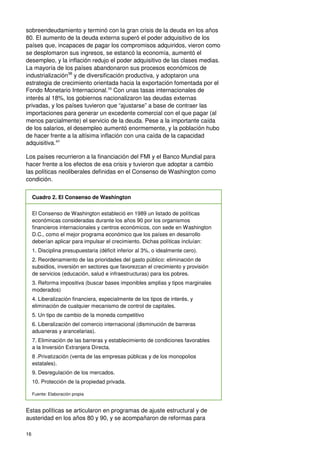 16
sobreendeudamiento y terminó con la gran crisis de la deuda en los años
80. El aumento de la deuda externa superó el poder adquisitivo de los
países que, incapaces de pagar los compromisos adquiridos, vieron como
se desplomaron sus ingresos, se estancó la economía, aumentó el
desempleo, y la inflación redujo el poder adquisitivo de las clases medias.
La mayoría de los países abandonaron sus procesos económicos de
industrialización38
y de diversificación productiva, y adoptaron una
estrategia de crecimiento orientada hacia la exportación fomentada por el
Fondo Monetario Internacional.39
Con unas tasas internacionales de
interés al 18%, los gobiernos nacionalizaron las deudas externas
privadas, y los países tuvieron que “ajustarse” a base de contraer las
importaciones para generar un excedente comercial con el que pagar (al
menos parcialmente) el servicio de la deuda. Pese a la importante caída
de los salarios, el desempleo aumentó enormemente, y la población hubo
de hacer frente a la altísima inflación con una caída de la capacidad
adquisitiva.40
Los países recurrieron a la financiación del FMI y el Banco Mundial para
hacer frente a los efectos de esa crisis y tuvieron que adoptar a cambio
las políticas neoliberales definidas en el Consenso de Washington como
condición.
Cuadro 2. El Consenso de Washington
El Consenso de Washington estableció en 1989 un listado de políticas
económicas consideradas durante los años 90 por los organismos
financieros internacionales y centros económicos, con sede en Washington
D.C., como el mejor programa económico que los países en desarrollo
deberían aplicar para impulsar el crecimiento. Dichas políticas incluían:
1. Disciplina presupuestaria (déficit inferior al 3%, o idealmente cero).
2. Reordenamiento de las prioridades del gasto público: eliminación de
subsidios, inversión en sectores que favorezcan el crecimiento y provisión
de servicios (educación, salud e infraestructuras) para los pobres.
3. Reforma impositiva (buscar bases imponibles amplias y tipos marginales
moderados)
4. Liberalización financiera, especialmente de los tipos de interés, y
eliminación de cualquier mecanismo de control de capitales.
5. Un tipo de cambio de la moneda competitivo
6. Liberalización del comercio internacional (disminución de barreras
aduaneras y arancelarias).
7. Eliminación de las barreras y establecimiento de condiciones favorables
a la Inversión Extranjera Directa.
8 .Privatización (venta de las empresas públicas y de los monopolios
estatales).
9. Desregulación de los mercados.
10. Protección de la propiedad privada.
Fuente: Elaboración propia
Estas políticas se articularon en programas de ajuste estructural y de
austeridad en los años 80 y 90, y se acompañaron de reformas para
 