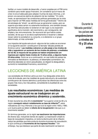 17
facilitar un nuevo modelo de desarrollo, y fueron exigidas por el FMI como
condición para recibir apoyo financiero, sin considerar que el marco de
crisis no era el adecuado para adoptar muchas de esas reformas, y sin
prever una secuencia óptima de adopción de las medidas.41
En cierto
modo, se aprovecharon las condiciones políticas generadas por la crisis
para imponer (el FMI) estas medidas de forma generalizada.42
Dentro de
tal estrategia de “shock”, se admitía que se generarían costes, pero se
suponía que éstos serían no solamente transitorios, sino también breves:
las reformas estructurales no tardarían en dar lugar a una expansión
significativa de la inversión, del crecimiento y, por consiguiente, del
empleo y las remuneraciones. Se reconocía así que habría costes
sociales, de los que no se decía explícitamente si recaerían o debían
recaer sobre la sociedad en su conjunto, o si afectarían a un grupo
determinado, el más vulnerable.43
Los impactos del ajuste estructural –algunos de los cuales se enumeran
en la siguiente sección- constituyeron la llamada “década perdida de
América Latina”. Las medidas cobraron un alto peaje a los niveles de
vida y supusieron un aumento de los niveles de pobreza: a mediados
de los 90, la mayoría de los países se habían empobrecido (en
ingresos per cápita) hasta niveles de 15 años antes, y algunos hasta
25 años antes. Como se ve a continuación, en casi todos los países los
mercados se liberalizaron, la pobreza y el desempleo aumentaron, los
derechos laborales se vieron perjudicados, se disparó la desigualdad y
aumentó la inestabilidad financiera y económica.44
LECCIONES DE AMÉRICA LATINA
Las sociedades de América Latina ya eran muy desiguales antes de la
crisis de la deuda, pero las medidas de ajuste estructural y de austeridad
contribuyeron de manera definitiva a profundizar las diferencias entre los
grupos más ricos y los más pobres, consolidando la dualidad de sus
sociedades.
Los resultados económicos: Las medidas de
ajuste estructural no se tradujeron en un
crecimiento económico dinámico y sostenido.
Si bien durante los años 90 el crecimiento45
fue superior al de los 80 y la
región consiguió reducir notablemente su tasa de inflación46
, estos
indicadores son muy inferiores a los que tuvo la región entre 1950 y 1980,
y en buena parte se deben al efecto de la recuperación más que a un
crecimiento estable.47
En términos generales, en la región se reactivaron las importaciones
de diverso tipo, incluyendo bienes de capital. La reactivación amplió la
base de recaudación impositiva, en tanto la disminución de la inflación
redujo las pérdidas que ésta producía durante el proceso de recaudación,
lo que contribuyó al incremento de los ingresos fiscales.48
Sin
embargo, hay que destacar que parte de esta reactivación se basó en
Durante la
“década perdida”,
los países se
empobrecieron
a niveles de
15 y 25 años
antes.
 