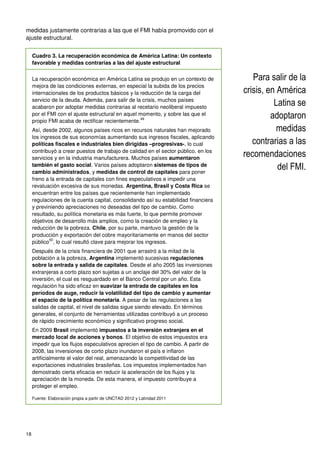 18
medidas justamente contrarias a las que el FMI había promovido con el
ajuste estructural.
Cuadro 3. La recuperación económica de América Latina: Un contexto
favorable y medidas contrarias a las del ajuste estructural
La recuperación económica en América Latina se produjo en un contexto de
mejora de las condiciones externas, en especial la subida de los precios
internacionales de los productos básicos y la reducción de la carga del
servicio de la deuda. Además, para salir de la crisis, muchos países
acabaron por adoptar medidas contrarias al recetario neoliberal impuesto
por el FMI con el ajuste estructural en aquel momento, y sobre las que el
propio FMI acaba de rectificar recientemente.
49
Así, desde 2002, algunos países ricos en recursos naturales han mejorado
los ingresos de sus economías aumentando sus ingresos fiscales, aplicando
políticas fiscales e industriales bien dirigidas –progresivas-, lo cual
contribuyó a crear puestos de trabajo de calidad en el sector público, en los
servicios y en la industria manufacturera. Muchos países aumentaron
también el gasto social. Varios países adoptaron sistemas de tipos de
cambio administrados, y medidas de control de capitales para poner
freno a la entrada de capitales con fines especulativos e impedir una
revaluación excesiva de sus monedas. Argentina, Brasil y Costa Rica se
encuentran entre los países que recientemente han implementado
regulaciones de la cuenta capital, consolidando así su estabilidad financiera
y previniendo apreciaciones no deseadas del tipo de cambio. Como
resultado, su política monetaria es más fuerte, lo que permite promover
objetivos de desarrollo más amplios, como la creación de empleo y la
reducción de la pobreza. Chile, por su parte, mantuvo la gestión de la
producción y exportación del cobre mayoritariamente en manos del sector
público
50
, lo cual resultó clave para mejorar los ingresos.
Después de la crisis financiera de 2001 que arrastró a la mitad de la
población a la pobreza, Argentina implementó sucesivas regulaciones
sobre la entrada y salida de capitales. Desde el año 2005 las inversiones
extranjeras a corto plazo son sujetas a un anclaje del 30% del valor de la
inversión, el cual es resguardado en el Banco Central por un año. Esta
regulación ha sido eficaz en suavizar la entrada de capitales en los
períodos de auge, reducir la volatilidad del tipo de cambio y aumentar
el espacio de la política monetaria. A pesar de las regulaciones a las
salidas de capital, el nivel de salidas sigue siendo elevado. En términos
generales, el conjunto de herramientas utilizadas contribuyó a un proceso
de rápido crecimiento económico y significativo progreso social.
En 2009 Brasil implementó impuestos a la inversión extranjera en el
mercado local de acciones y bonos. El objetivo de estos impuestos era
impedir que los flujos especulativos aprecien el tipo de cambio. A partir de
2008, las inversiones de corto plazo inundaron el país e inflaron
artificialmente el valor del real, amenazando la competitividad de las
exportaciones industriales brasileñas. Los impuestos implementados han
demostrado cierta eficacia en reducir la aceleración de los flujos y la
apreciación de la moneda. De esta manera, el impuesto contribuye a
proteger el empleo.
Fuente: Elaboración propia a partir de UNCTAD 2012 y Latindad 2011
Para salir de la
crisis, en América
Latina se
adoptaron
medidas
contrarias a las
recomendaciones
del FMI.
 
