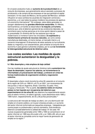 19
En el sector productivo hubo un aumento de la productividad de un
conjunto de empresas, que generalmente estuvo asociado a procesos de
privatización o de compra de las empresas en las que participó el capital
extranjero. En los casos de México y de los países del Mercosur, también
influyeron en esos cambios los acuerdos de integración comercial y
económica, y en casi todos los países incidieron los procesos de apertura
a la economía internacional.51
Sin embargo, estos datos generales no
recogen debidamente las grandes diferencias sectoriales. En México,
Centroamérica y el Caribe se desarrollaron la maquila y el turismo,
sectores que, ante el deterioro general de las condiciones laborales, se
convirtieron para muchas personas en la única opción laboral a pesar de
su precariedad. En América del Sur los sectores que más se
modernizaron e invirtieron fueron los vinculados a la explotación y
transformación primaria de recursos naturales, así como ciertas
manufacturas destinadas, al mismo tiempo, al mercado interno y al
comercio intrarregional. El dinamismo de estos sectores no fue suficiente,
dadas su magnitud y sus características, para arrastrar al conjunto de la
economía ni para generar suficientes empleos, por lo cual se incrementó
la heterogeneidad estructural de América Latina.
Los costes sociales: Las medidas de ajuste
estructural aumentaron la desigualdad y la
pobreza.
b.1 Más desempleo y más empleos de baja calidad
Con las medidas de ajuste estructural en América Latina aumentaron las
tasas de desempleo, cayeron los salarios, se incrementaron la
informalidad y la precarización del trabajo, y entraron en crisis las
formas tradicionales de organización sindical y negociación
colectiva.
El desempleo urbano creció durante los años 90, pasando en el conjunto
de la región de 5,8% en 1990-91 a 8,7% en 2001, con incrementos de
tres puntos o más en Argentina, Brasil, Colombia, Ecuador, Perú,
Uruguay y Venezuela.52
Por su parte, los salarios reales en muchos
países no han logrado aun recuperarse del deterioro que
experimentaron en los años 80; ese deterioro fue especialmente severo
para el salario mínimo y el salario agrícola, cuyos descensos entre 1985 y
1995 fueron, respectivamente, de 33 y 28 puntos porcentuales.53
La estructura del mercado de trabajo se alteró, con una disminución del
empleo en el sector público y en la gran empresa privada y un aumento
del sector informal conformado por pequeñas empresas, trabajadores por
cuenta propia no profesionales y servicio doméstico. Esta tendencia
deterioró considerablemente la calidad del trabajo: 81 de cada 100
nuevas ocupaciones generadas entre 1990 y 1994 se concentraron en el
sector informal; en 1995 esa cifra subió a 84, y en 1996 a 85, año en que
el sector informal se consolida como la mayor fuente de generación de
empleo en la región.54
 