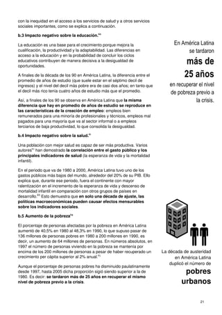 con la inequidad en el acceso a los servicios de salud y a otros servicios
sociales importantes, como se explica a continuación
b.3 Impacto negativo sobre la educación.
La educación es una base para el crecimiento porque mejora la
cualificación, la productividad y la adaptabilidad.
acceso a la educación y en la probabilidad de concluir los ciclos
educativos contribuyen de manera decisiva a la desigualdad de
oportunidades.
A finales de la década de los 90 en América Latina, la diferencia entre el
promedio de años de estudio (que suele estar en el séptimo decil de
ingresos) y el nivel del decil más pobre
el decil más rico tenía cuatro años de estudio más que el promedio.
Así, a finales de los 90 se observa
diferencia que hay en promedio de años de estudio se reproduce en
las características de la creación de empleo
remunerados para una minoría de profesionales y técnicos, empleos mal
pagados para una mayoría que va al sector informal o a emple
terciarios de baja productividad, lo que consolida la desigualdad.
b.4 Impacto negativo sobre la salud.
Una población con mejor salud es capaz de ser más productiva.
autores62
han demostrado la correlación entre el gasto público y los
principales indicadores de salud
infantil).
En el periodo que va de 1980 a 2000, América Latina tuvo uno de los
gastos públicos más bajos del mundo, alrededor del 20% de su PIB.
explica que, durante ese periodo, fuera
ralentización en el incremento de la esperanza de vida
mortalidad infantil en comparación con otros
desarrollo.63
Esto demuestra que en solo una década de ajuste, las
políticas macroeconómicas pueden ca
sobre los indicadores sociales.
b.5 Aumento de la pobreza64
El porcentaje de personas afectadas por la pobreza en América Latina
aumentó de 40,5% en 1980 al 48,3% en 1990, lo que supuso pasar de
136 millones de personas pobres en 1980 a 200 millones en 1990, es
decir, un aumento de 64 millones de personas.
1997 el número de personas viviendo en la pobreza se mantenía por
encima de los 200 millones de personas a pesar de haber recuperado un
crecimiento per cápita superior al 2% anual.
Aunque el porcentaje de personas pobres ha disminuido paulatinamente
desde 1997, hasta 2005 dicha proporción
1980. Es decir: se tardaron más de
nivel de pobreza previo a la crisis
con la inequidad en el acceso a los servicios de salud y a otros servicios
, como se explica a continuación.
sobre la educación.60
La educación es una base para el crecimiento porque mejora la
cualificación, la productividad y la adaptabilidad. Las diferencias en
acceso a la educación y en la probabilidad de concluir los ciclos
educativos contribuyen de manera decisiva a la desigualdad de
A finales de la década de los 90 en América Latina, la diferencia entre el
udio (que suele estar en el séptimo decil de
ingresos) y el nivel del decil más pobre era de casi dos años; en tanto que
cuatro años de estudio más que el promedio.
a finales de los 90 se observa en América Latina que la misma
diferencia que hay en promedio de años de estudio se reproduce en
las características de la creación de empleo: empleos bien
remunerados para una minoría de profesionales y técnicos, empleos mal
pagados para una mayoría que va al sector informal o a empleos
terciarios de baja productividad, lo que consolida la desigualdad.
sobre la salud.61
Una población con mejor salud es capaz de ser más productiva. Varios
la correlación entre el gasto público y los
indicadores de salud (la esperanza de vida y la mortalidad
En el periodo que va de 1980 a 2000, América Latina tuvo uno de los
gastos públicos más bajos del mundo, alrededor del 20% de su PIB. Ello
explica que, durante ese periodo, fuera el continente con mayor
ralentización en el incremento de la esperanza de vida y descenso de
en comparación con otros grupos de países en
en solo una década de ajuste, las
políticas macroeconómicas pueden causar efectos mensurables
El porcentaje de personas afectadas por la pobreza en América Latina
48,3% en 1990, lo que supuso pasar de
136 millones de personas pobres en 1980 a 200 millones en 1990, es
decir, un aumento de 64 millones de personas. En números absolutos, en
1997 el número de personas viviendo en la pobreza se mantenía por
de los 200 millones de personas a pesar de haber recuperado un
crecimiento per cápita superior al 2% anual.65
el porcentaje de personas pobres ha disminuido paulatinamente
desde 1997, hasta 2005 dicha proporción sigió siendo superior a la de
de 25 años en recuperar el mismo
previo a la crisis.
21
La década de austeridad
en América Latina
duplicó el número de
pobres
urbanos
En América Latina
se tardaron
más de
25 años
en recuperar el nivel
de pobreza previo a
la crisis.
 