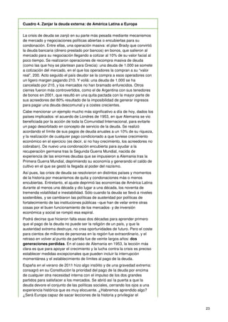 23
Cuadro 4. Zanjar la deuda externa: de América Latina a Europa
La crisis de deuda se zanjó en su parte más pesada mediante mecanismos
de mercado y negociaciones políticas abiertas o encubiertas para su
condonación. Entre ellas, una operación masiva: el plan Brady que convirtió
la deuda bancaria (dinero prestado por bancos) en bonos, que salieron al
mercado para su negociación llegando a cotizar al 10% de su valor facial al
poco tiempo. Se realizaron operaciones de recompra masiva de deuda
(como las que hoy se plantean para Grecia): una deuda de 1.000 se somete
a cotización del mercado, en el que los operadores la compran a su “valor
real”, 200. Acto seguido el país deudor se la compra a esos operadores con
un ligero margen pagando 210. Y voilá: una deuda de 1.000 se ha
cancelado por 210, y los mercados no han bramado enfurecidos. Otros
cierres fueron más controvertidos, como el de Argentina con sus tenedores
de bonos en 2001, que resultó en una quita pactada con la mayor parte de
sus acreedores del 80% resultado de la imposibilidad de generar ingresos
para pagar una deuda descomunal y a costes crecientes.
Cabe mencionar un ejemplo mucho más significativo a día de hoy, dados los
países implicados: el acuerdo de Londres de 1953, en que Alemania se vio
beneficiada por la acción de toda la Comunidad Internacional, para evitarle
un pago desorbitado en concepto de servicio de la deuda. Se realizó
acordando el límite de sus pagos de deuda anuales a un 10% de su riqueza,
y la realización de cualquier pago condicionado a que tuviese crecimiento
económico en el ejercicio (es decir, si no hay crecimiento, los acreedores no
cobraban). De nuevo una condonación encubierta para ayudar a la
recuperación germana tras la Segunda Guerra Mundial, nacida de
experiencia de las enormes deudas que se impusieron a Alemania tras la
Primera Guerra Mundial, deprimiendo su economía y generando el caldo de
cultivo en el que se gestó la llegada al poder del nazismo.
Así pues, las crisis de deuda se resolvieron en distintos países y momentos
de la historia por mecanismos de quita y condonaciones más o menos
encubiertas. Entretanto, el ajuste deprimió las economías de América Latina
durante al menos una década y dio lugar a una década, los noventa de
tremenda volatilidad e inestabilidad. Sólo cuando la deuda se llevó a niveles
sostenibles, y se cambiaron las políticas de austeridad por políticas de
fortalecimiento de las instituciones públicas –que han de velar entre otras
cosas por el buen funcionamiento de los mercados- y de inversión
económica y social se rompió esa espiral.
Podrá decirse que hicieron falta esas dos décadas para aprender primero
que el pago de la deuda no puede ser la religión de un país, y que la
austeridad extrema destruye, no crea oportunidades de futuro. Pero el coste
para cientos de millones de personas en la región fue extraordinario, y el
retraso en volver al punto de partida fue de veinte largos años: dos
generaciones perdidas. En el caso de Alemania en 1953, la lección más
clara es que para apoyar el crecimiento y la lucha contra la crisis es preciso
establecer medidas excepcionales que pueden incluir la interrupción
momentánea y el establecimiento de límites al pago de la deuda.
España en el verano de 2011 hizo algo insólito y de una gravedad extrema:
consagró en su Constitución la prioridad del pago de la deuda por encima
de cualquier otra necesidad interna con el impulso de los dos grandes
partidos para satisfacer a los mercados. Se abrió así la puerta a que la
deuda devore el conjunto de las políticas sociales, cerrando los ojos a una
experiencia histórica que es muy elocuente. ¿Habremos aprendido algo?
¿Será Europa capaz de sacar lecciones de la historia y privilegiar el
 
