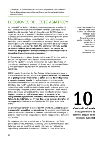 24
progreso y a la ciudadanía por encima de los intereses de los acreedores?
Fuente: Elaborado por Jaime Atienza (Director de Campañas y Estudios,
Intermón Oxfam)
LECCIONES DEL ESTE ASIÁTICO69
La crisis del Este Asiático –de los tigres asiáticos- desatada en julio de
1997 con la devaluación de la moneda en Tailandia y rematada con la
suspensión de pagos de Rusia en el agosto negro de 1998, tuvo su
origen, en parte, en la apreciación del dólar norteamericano frente al yen,
la consecuente disminución de demanda de productos exportados por el
Este Asiático por pérdida de competitividad, y una masiva inversión
extranjera que se extendió a prestatarios de alto riesgo, lo que generó en
algunos países una burbuja inmobiliaria y un aumento de la especulación
en el mercado de valores.70
En 1997, The Economist71
afirmaba que los
problemas del Este Asiático empezaron cuando los bancos se
lanzaron a dar préstamos temerariamente al sector inmobiliario y a
proyectos de construcción desmesurados.72
A diferencia de lo ocurrido en América Latina en los 80, la crisis asiática
sacudió una región que había logrado un crecimiento económico
elevado73
y equitativo, con una reducción en los niveles de pobreza sin
precedentes basada en la inversión pública en salud y educación básicas
y en la participación equitativa en los beneficios del crecimiento
económico.
El FMI reaccionó a la crisis del Este Asiático de la misma manera que lo
hizo a la de América Latina en los 80: exigiendo deflación, con recortes
en el gasto público y financiando el déficit a costa de deuda pública
a elevadas tasas de interés. Lo realmente preocupante es que la
recomendación del FMI no tuvo en cuenta que las circunstancias de
partida de esta región nada tenían que ver con las de América Latina
quince años atrás: en el Este Asiático había un alto índice de ahorro, una
inflación baja y unos presupuestos bastante equilibrados, amén de unas
bolsas de pobreza aún preocupantes. Estas medidas tuvieron un rápido
impacto negativo en varios países, como el aumento de las
desigualdades regionales en Indonesia, o el aumento del paro en
Tailandia. En Indonesia, los niveles de pobreza tardaron diez años en
recuperarse (en 2008 se alcanzó el nivel de 1997, justo antes de la
crisis).74
Un problema adicional en la gestión del FMI en el Este Asiático lo supuso
la presunción favorable a los acreedores. Se aceptaron como legítimas
todas las reclamaciones de los acreedores internacionales en la región, a
pesar de haber incurrido en operaciones de alto riesgo como se demostró
con la crisis.
En respuesta a la crisis económica en el Este Asiático en 1997-2000,
países como Corea, Indonesia, Tailandia y China aunaron esfuerzos para
evitar que algo así se volviera a repetir, reforzaron las instituciones
regionales y aumentaron sus reservas. Frente a la crisis actual, estos
“Los problemas del Este
Asiático empezaron
cuando los bancos se
lanzaron a dar
préstamos
temerariamente al
sector inmobiliario y a
proyectos de
construcción
desmesurados”
The Economist,
15 noviembre 1997
10años tardó Indonesia
en recuperar el nivel de
desarrollo después de las
políticas de austeridad
 