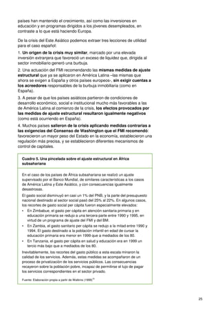 25
países han mantenido el crecimiento, así como las inversiones en
educación y en programas dirigidos a los jóvenes desempleados, en
contraste a lo que está haciendo Europa.
De la crisis del Este Asiático podemos extraer tres lecciones de utilidad
para el caso español:
1. Un origen de la crisis muy similar, marcado por una elevada
inversión extranjera que favoreció un exceso de liquidez que, dirigida al
sector inmobiliario generó una burbuja.
2. Una actuación del FMI recomendando las mismas medidas de ajuste
estructural que ya se aplicaron en América Latina –las mismas que
ahora se exigen a España y otros países europeos-, sin exigir cuentas a
los acreedores responsables de la burbuja inmobiliaria (como en
España).
3. A pesar de que los países asiáticos partieron de condiciones de
desarrollo económico, social e institucional mucho más favorables a las
de América Latina al comienzo de la crisis, los efectos provocados por
las medidas de ajuste estructural resultaron igualmente negativos
(como está ocurriendo en España).
4. Muchos países salieron de la crisis aplicando medidas contrarias a
las exigencias del Consenso de Washington que el FMI recomendó:
favorecieron un mayor peso del Estado en la economía, establecieron una
regulación más precisa, y se establecieron diferentes mecanismos de
control de capitales.
Cuadro 5. Una pincelada sobre el ajuste estructural en África
subsahariana
En el caso de los países de África subsahariana se realizó un ajuste
supervisado por el Banco Mundial, de similares características a los casos
de América Latina y Este Asiático, y con consecuencias igualmente
desastrosas.
El gasto social disminuyó en casi un 1% del PNB, y la parte del presupuesto
nacional destinado al sector social pasó del 25% al 22%. En algunos casos,
los recortes de gasto social per cápita fueron especialmente elevados:
• En Zimbabue, el gasto per cápita en atención sanitaria primaria y en
educación primaria se redujo a una tercera parte entre 1990 y 1995, en
virtud de un programa de ajuste del FMI y del BM.
• En Zambia, el gasto sanitario per cápita se redujo a la mitad entre 1990 y
1994. El gasto destinado a la población infantil en edad de cursar la
educación primaria era menor en 1999 que a mediados de los 80.
• En Tanzania, el gasto per cápita en salud y educación era en 1999 un
tercio más bajo que a mediados de los 80.
Inevitablemente, los recortes del gasto público a esta escala minaron la
calidad de los servicios. Además, estas medidas se acompañaron de un
proceso de privatización de los servicios públicos. Las consecuencias
recayeron sobre la población pobre, incapaz de permitirse el lujo de pagar
los servicios correspondientes en el sector privado.
Fuente: Elaboración propia a partir de Watkins (1999)75
 
