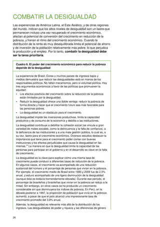 26
COMBATIR LA DESIGUALDAD
Las experiencias de América Latina, el Este Asiático, y de otras regiones
del mundo, indican que los altos niveles de desigualdad son un lastre que
permanecen incluso una vez recuperado el crecimiento económico,
afectan al potencial de conversión del crecimiento en reducción de la
pobreza, y frenan el ritmo del crecimiento económico. Cuando la
distribución de la renta es muy desequilibrada limita el potencial de ahorro
y de inversión de la población relativamente más pobre, lo que perjudica
la producción y el empleo. Por lo tanto, combatir la desigualdad debe
ser la tarea prioritaria.
Cuadro 6. El poder del crecimiento económico para reducir la pobreza
depende de la desigualdad
La experiencia de Brasil, Corea y muchos países de ingresos bajos y
medios demuestra que reducir las desigualdades está en manos de los
responsables políticos. No faltan mecanismos, pero sí voluntad política. Hay
tres argumentos económicos a favor de las políticas que promueven la
equidad:
• Los efectos positivos del crecimiento sobre la reducción de la pobreza
están limitados por la desigualdad.
• Reducir la desigualdad ofrece una doble ventaja: reducir la pobreza de
forma directa y hacer que el crecimiento futuro sea más favorable para
las personas pobres.
• La desigualdad es un obstáculo para el crecimiento.
La desigualdad impide las inversiones productivas, limita la capacidad
productiva y de consumo de la economía y debilita a las instituciones.
La desigualdad contribuye a debilitar la cohesión social (se vincula a gran
variedad de males sociales, como la delincuencia y la falta de confianza), a
la deficiencia de las instituciones y a una mala gestión pública, lo cual es, a
su vez, lastre para el crecimiento económico. Diversos estudios destacan la
importancia que tiene para el crecimiento poder contar con buenas
instituciones y los efectos perjudiciales que causa la desigualdad en las
mismas.76
La manera en que la desigualdad limita la capacidad de las
personas para participar en el gobierno y en el desarrollo es clave en la falta
de crecimiento.
La desigualdad es la clave para explicar cómo una misma tasa de
crecimiento puede conducir a diferentes tasas de reducción de la pobreza.
En algunos casos, el crecimiento va acompañado de una reducción
sustancial del número y el porcentaje de personas que vivían en la pobreza.
Por ejemplo, el crecimiento medio de Brasil entre 1990 y 2009 fue de 2,5%
anual, y estuvo acompañado de una ligera disminución de la desigualdad
(aunque ésta es todavía tremendamente elevada). Durante ese periodo, el
porcentaje de brasileños y brasileñas que vivían en la pobreza se redujo a la
mitad. Sin embargo, en otros casos se ha producido un crecimiento
considerable sin que disminuyera los índices de pobreza. En Perú, en la
década posterior a 1997, la proporción de población que vivía en la pobreza
aumentó, a pesar de que el país alcanzó una impresionante tasa de
crecimiento promedio del 3,9% anual.
Además, la desigualdad es relevante más allá de la distribución de los
ingresos. Las desigualdades de poder y riqueza y las diferencias de género
 