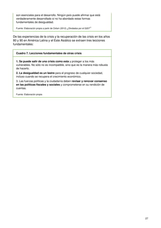 27
son esenciales para el desarrollo. Ningún país puede afirmar que está
verdaderamente desarrollado si no ha abordado estas formas
fundamentales de desigualdad.
Fuente: Elaboración propia a partir de Oxfam (2012) ¿Olvidados por el G20?77
De las experiencias de la crisis y la recuperación de las crisis en los años
80 y 90 en América Latina y el Este Asiático se extraen tres lecciones
fundamentales:
Cuadro 7. Lecciones fundamentales de otras crisis
1. Se puede salir de una crisis como esta y proteger a los más
vulnerables. No sólo no es incompatible, sino que es la manera más robusta
de hacerlo.
2. La desigualdad es un lastre para el progreso de cualquier sociedad,
incluso cuando se recupera el crecimiento económico.
3. Las fuerzas políticas y la ciudadanía deben revisar y renovar consenso
en las políticas fiscales y sociales y comprometerse en su rendición de
cuentas.
Fuente: Elaboración propia
 