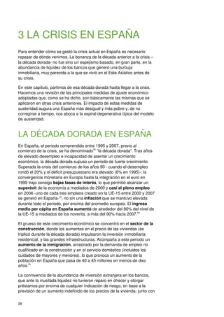 28
3 LA CRISIS EN ESPAÑA
Para entender cómo se gestó la crisis actual en España es necesario
repasar de dónde venimos. La bonanza de la década anterior a la crisis –
la década dorada- no fue sino un espejismo basado, en gran parte, en la
abundancia de liquidez de los bancos que generó una burbuja
inmobiliaria, muy parecida a la que se vivió en el Este Asiático antes de
su crisis.
En este capítulo, partimos de esa década dorada hasta llegar a la crisis.
Hacemos una revisión de las principales medidas de ajuste económico
adoptadas que, como se ha dicho, son básicamente las mismas que se
aplicaron en otras crisis anteriores. El impacto de estas medidas de
austeridad augura una España más desigual y más pobre y, de no
corregirse a tiempo, nos aboca a la espiral degenerativa típica del modelo
de austeridad.
LA DÉCADA DORADA EN ESPAÑA
En España, el periodo comprendido entre 1995 y 2007, previo al
comienzo de la crisis, se ha denominado78
“la década dorada”. Tras años
de elevado desempleo e incapacidad de asentar un crecimiento
económico, la década dorada supuso un periodo de fuerte crecimiento.
Superada la crisis del comienzo de los años 90 - cuando el desempleo
rondó el 20% y el déficit presupuestario era elevado (6% en 1995)-, la
convergencia monetaria en Europa hasta la integración en el euro en
1999 trajo consigo bajas tasas de interés, lo que permitió alcanzar un
superávit de la economía a mediados de 2000 y casi el pleno empleo
en 2006 -uno de cada tres empleos creado en la UE-15 entre 2000 y 2007
se generó en España-79
, no sin una inflación que se mantuvo elevada
durante todo el periodo, por encima del promedio europeo. El ingreso
medio per cápita en España aumentó de alrededor del 80% del nivel de
la UE-15 a mediados de los noventa, a más del 90% hacia 2007.80
El grueso de este crecimiento económico se concentró en el sector de la
construcción, donde los aumentos en el precio de las viviendas (se
triplicó durante la década dorada) impulsaron la inversión inmobiliaria
residencial, y las grandes infraestructuras. Acompaña a este periodo un
aumento de la inmigración, arrastrado por la demanda de empleo no
cualificado en la construcción y en el servicio doméstico (incluidos los
cuidados de mayores y menores), lo que provoca un aumento de la
población en España que pasa de 40 a 45 millones en menos de diez
años.81
La connivencia de la abundancia de inversión extranjera en los bancos,
que ante la inusitada liquidez no tuvieron reparo en ofrecer y otorgar
préstamos por encima de cualquier indicación de riesgo, en base a la
previsión de un aumento indefinido de los precios de la vivienda; junto con
 