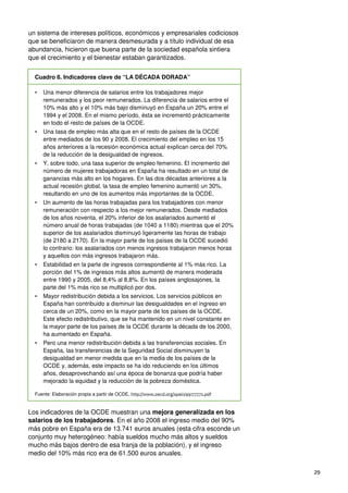 29
un sistema de intereses políticos, económicos y empresariales codiciosos
que se beneficiaron de manera desmesurada y a título individual de esa
abundancia, hicieron que buena parte de la sociedad española sintiera
que el crecimiento y el bienestar estaban garantizados.
Cuadro 8. Indicadores clave de “LA DÉCADA DORADA”
• Una menor diferencia de salarios entre los trabajadores mejor
remunerados y los peor remunerados. La diferencia de salarios entre el
10% más alto y el 10% más bajo disminuyó en España un 20% entre el
1994 y el 2008. En el mismo período, ésta se incrementó prácticamente
en todo el resto de países de la OCDE.
• Una tasa de empleo más alta que en el resto de países de la OCDE
entre mediados de los 90 y 2008. El crecimiento del empleo en los 15
años anteriores a la recesión económica actual explican cerca del 70%
de la reducción de la desigualdad de ingresos.
• Y, sobre todo, una tasa superior de empleo femenino. El incremento del
número de mujeres trabajadoras en España ha resultado en un total de
ganancias más alto en los hogares. En las dos décadas anteriores a la
actual recesión global, la tasa de empleo femenino aumentó un 30%,
resultando en uno de los aumentos más importantes de la OCDE.
• Un aumento de las horas trabajadas para los trabajadores con menor
remuneración con respecto a los mejor remunerados. Desde mediados
de los años noventa, el 20% inferior de los asalariados aumentó el
número anual de horas trabajadas (de 1040 a 1180) mientras que el 20%
superior de los asalariados disminuyó ligeramente las horas de trabajo
(de 2180 a 2170). En la mayor parte de los países de la OCDE sucedió
lo contrario: los asalariados con menos ingresos trabajaron menos horas
y aquellos con más ingresos trabajaron más.
• Estabilidad en la parte de ingresos correspondiente al 1% más rico. La
porción del 1% de ingresos más altos aumentó de manera moderada
entre 1990 y 2005, del 8,4% al 8,8%. En los países anglosajones, la
parte del 1% más rico se multiplicó por dos.
• Mayor redistribución debida a los servicios. Los servicios públicos en
España han contribuido a disminuir las desigualdades en el ingreso en
cerca de un 20%, como en la mayor parte de los países de la OCDE.
Este efecto redistributivo, que se ha mantenido en un nivel constante en
la mayor parte de los países de la OCDE durante la década de los 2000,
ha aumentado en España.
• Pero una menor redistribución debida a las transferencias sociales. En
España, las transferencias de la Seguridad Social disminuyen la
desigualdad en menor medida que en la media de los países de la
OCDE y, además, este impacto se ha ido reduciendo en los últimos
años, desaprovechando así una época de bonanza que podría haber
mejorado la equidad y la reducción de la pobreza doméstica.
Fuente: Elaboración propia a partir de OCDE, http://www.oecd.org/spain/49177772.pdf
Los indicadores de la OCDE muestran una mejora generalizada en los
salarios de los trabajadores. En el año 2008 el ingreso medio del 90%
más pobre en España era de 13.741 euros anuales (esta cifra esconde un
conjunto muy heterogéneo: había sueldos mucho más altos y sueldos
mucho más bajos dentro de esa franja de la población), y el ingreso
medio del 10% más rico era de 61.500 euros anuales.
 