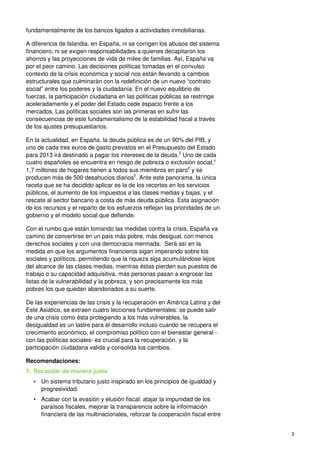 3
fundamentalmente de los bancos ligados a actividades inmobiliarias.
A diferencia de Islandia, en España, ni se corrigen los abusos del sistema
financiero, ni se exigen responsabilidades a quienes decapitaron los
ahorros y las proyecciones de vida de miles de familias. Así, España va
por el peor camino. Las decisiones políticas tomadas en el convulso
contexto de la crisis económica y social nos están llevando a cambios
estructurales que culminarán con la redefinición de un nuevo “contrato
social” entre los poderes y la ciudadanía. En el nuevo equilibrio de
fuerzas, la participación ciudadana en las políticas públicas se restringe
aceleradamente y el poder del Estado cede espacio frente a los
mercados. Las políticas sociales son las primeras en sufrir las
consecuencias de este fundamentalismo de la estabilidad fiscal a través
de los ajustes presupuestarios.
En la actualidad, en España, la deuda pública es de un 90% del PIB, y
uno de cada tres euros de gasto previstos en el Presupuesto del Estado
para 2013 irá destinado a pagar los intereses de la deuda.2
Uno de cada
cuatro españoles se encuentra en riesgo de pobreza o exclusión social,3
1,7 millones de hogares tienen a todos sus miembros en paro4
y se
producen más de 500 desahucios diarios5
. Ante este panorama, la única
receta que se ha decidido aplicar es la de los recortes en los servicios
públicos, el aumento de los impuestos a las clases medias y bajas, y el
rescate al sector bancario a costa de más deuda pública. Esta asignación
de los recursos y el reparto de los esfuerzos reflejan las prioridades de un
gobierno y el modelo social que defiende.
Con el rumbo que están tomando las medidas contra la crisis, España va
camino de convertirse en un país más pobre, más desigual, con menos
derechos sociales y con una democracia mermada. Será así en la
medida en que los argumentos financieros sigan imperando sobre los
sociales y políticos, permitiendo que la riqueza siga acumulándose lejos
del alcance de las clases medias, mientras éstas pierden sus puestos de
trabajo o su capacidad adquisitiva, más personas pasan a engrosar las
listas de la vulnerabilidad y la pobreza, y son precisamente los más
pobres los que quedan abandonados a su suerte.
De las experiencias de las crisis y la recuperación en América Latina y del
Este Asiático, se extraen cuatro lecciones fundamentales: se puede salir
de una crisis como ésta protegiendo a los más vulnerables, la
desigualdad es un lastre para el desarrollo incluso cuando se recupera el
crecimiento económico, el compromiso político con el bienestar general -
con las políticas sociales- es crucial para la recuperación, y la
participación ciudadana valida y consolida los cambios.
Recomendaciones:
1. Recaudar de manera justa
• Un sistema tributario justo inspirado en los principios de igualdad y
progresividad.
• Acabar con la evasión y elusión fiscal: atajar la impunidad de los
paraísos fiscales, mejorar la transparencia sobre la información
financiera de las multinacionales, reforzar la cooperación fiscal entre
 