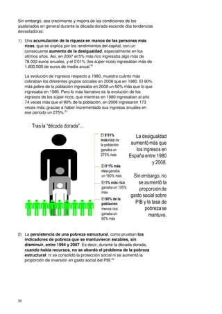 30
Sin embargo, ese crecimiento y mejora de las condiciones de los
asalariados en general durante la década dorada esconde dos tendencias
devastadoras:
1) Una acumulación de la riqueza en manos de las personas más
ricas, que se explica por los rendimientos del capital, con un
consecuente aumento de la desigualdad, especialmente en los
últimos años. Así, en 2007 el 5% más rico ingresaba algo más de
78.000 euros anuales, y el 0’01% (los súper ricos) ingresaban más de
1.800.000 de euros de media anual.82
La evolución de ingresos respecto a 1980, muestra cuánto más
cobraban los diferentes grupos sociales en 2008 que en 1980. El 90%
más pobre de la población ingresaba en 2008 un 60% más que lo que
ingresaba en 1980. Pero lo más llamativo es la evolución de los
ingresos de los súper ricos, que mientras en 1980 ingresaban al año
74 veces más que el 90% de la población, en 2008 ingresaron 173
veces más; gracias a haber incrementado sus ingresos anuales en
ese periodo un 275%.83
2) La persistencia de una pobreza estructural, como prueban los
indicadores de pobreza que se mantuvieron estables, sin
disminuir, entre 1994 y 2007. Es decir, durante la década dorada,
cuando había recursos, no se abordó el problema de la pobreza
estructural: ni se consolidó la protección social ni se aumentó la
proporción de inversión en gasto social del PIB.84
La desigualdad
aumentó más que
los ingresos en
España entre 1980
y 2008.
El 0’01%
más rico de
la población
ganaba un
275% más
El 90% de la
población
menos rico
ganaba un
60% más
El 1% más rico
ganaba un 105%
más
El 0’1% más
rico ganaba
un 180% más Sin embargo, no
se aumentó la
proporciónde
gasto social sobre
PIB y la tasa de
pobrezase
mantuvo.
Tras la “década dorada”…
 