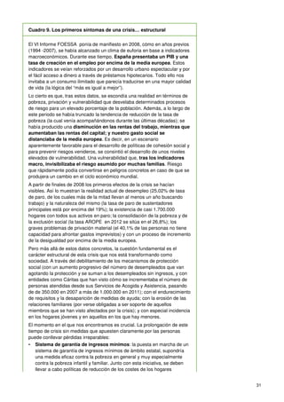 31
Cuadro 9. Los primeros síntomas de una crisis… estructural
El VI Informe FOESSA ponía de manifiesto en 2008, cómo en años previos
(1994 -2007), se había alcanzado un clima de euforia en base a indicadores
macroeconómicos. Durante ese tiempo, España presentaba un PIB y una
tasa de creación en el empleo por encima de la media europea. Estos
indicadores se veían reforzados por un desarrollo urbano espectacular y por
el fácil acceso a dinero a través de préstamos hipotecarios. Todo ello nos
invitaba a un consumo ilimitado que parecía traducirse en una mayor calidad
de vida (la lógica del “más es igual a mejor”).
Lo cierto es que, tras estos datos, se escondía una realidad en términos de
pobreza, privación y vulnerabilidad que desvelaba determinados procesos
de riesgo para un elevado porcentaje de la población. Además, a lo largo de
este periodo se había truncado la tendencia de reducción de la tasa de
pobreza (la cual venía acompañándonos durante las últimas décadas); se
había producido una disminución en las rentas del trabajo, mientras que
aumentaban las rentas del capital; y nuestro gasto social se
distanciaba de la media europea. Es decir, en un escenario
aparentemente favorable para el desarrollo de políticas de cohesión social y
para prevenir riesgos venideros, se consintió el desarrollo de unos niveles
elevados de vulnerabilidad. Una vulnerabilidad que, tras los indicadores
macro, invisibilizaba el riesgo asumido por muchas familias. Riesgo
que rápidamente podía convertirse en peligros concretos en caso de que se
produjera un cambio en el ciclo económico mundial.
A partir de finales de 2008 los primeros efectos de la crisis se hacían
visibles. Así lo muestran la realidad actual de desempleo (25,02% de tasa
de paro, de los cuales más de la mitad llevan al menos un año buscando
trabajo) y la naturaleza del mismo (la tasa de paro de sustentadores
principales está por encima del 19%); la existencia de casi 1.700.000
hogares con todos sus activos en paro; la consolidación de la pobreza y de
la exclusión social (la tasa AROPE en 2012 se sitúa en el 26,8%); los
graves problemas de privación material (el 40,1% de las personas no tiene
capacidad para afrontar gastos imprevistos) y con un proceso de incremento
de la desigualdad por encima de la media europea.
Pero más allá de estos datos concretos, la cuestión fundamental es el
carácter estructural de esta crisis que nos está transformando como
sociedad. A través del debilitamiento de los mecanismos de protección
social (con un aumento progresivo del número de desempleados que van
agotando la protección y se suman a los desempleados sin ingresos, y con
entidades como Cáritas que han visto cómo se incrementaba el número de
personas atendidas desde sus Servicios de Acogida y Asistencia, pasando
de de 350.000 en 2007 a más de 1.000.000 en 2011); con el endurecimiento
de requisitos y la desaparición de medidas de ayuda; con la erosión de las
relaciones familiares (por verse obligadas a ser soporte de aquellos
miembros que se han visto afectados por la crisis); y con especial incidencia
en los hogares jóvenes y en aquellos en los que hay menores.
El momento en el que nos encontramos es crucial. La prolongación de este
tiempo de crisis sin medidas que apuesten claramente por las personas
puede conllevar pérdidas irreparables:
• Sistema de garantía de ingresos mínimos: la puesta en marcha de un
sistema de garantía de ingresos mínimos de ámbito estatal, supondría
una medida eficaz contra la pobreza en general y muy especialmente
contra la pobreza infantil y familiar. Junto con esta iniciativa, se deben
llevar a cabo políticas de reducción de los costes de los hogares
 