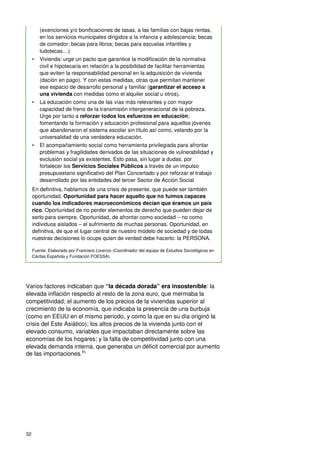 32
(exenciones y/o bonificaciones de tasas, a las familias con bajas rentas,
en los servicios municipales dirigidos a la infancia y adolescencia; becas
de comedor; becas para libros; becas para escuelas infantiles y
ludotecas…)
• Vivienda: urge un pacto que garantice la modificación de la normativa
civil e hipotecaria en relación a la posibilidad de facilitar herramientas
que eviten la responsabilidad personal en la adquisición de vivienda
(dación en pago). Y con estas medidas, otras que permitan mantener
ese espacio de desarrollo personal y familiar (garantizar el acceso a
una vivienda con medidas como el alquiler social u otros).
• La educación como una de las vías más relevantes y con mayor
capacidad de freno de la transmisión intergeneracional de la pobreza.
Urge por tanto a reforzar todos los esfuerzos en educación;
fomentando la formación y educación profesional para aquellos jóvenes
que abandonaron el sistema escolar sin título así como, velando por la
universalidad de una verdadera educación.
• El acompañamiento social como herramienta privilegiada para afrontar
problemas y fragilidades derivados de las situaciones de vulnerabilidad y
exclusión social ya existentes. Esto pasa, sin lugar a dudas, por
fortalecer los Servicios Sociales Públicos a través de un impulso
presupuestario significativo del Plan Concertado y por reforzar el trabajo
desarrollado por las entidades del tercer Sector de Acción Social
En definitiva, hablamos de una crisis de presente, que puede ser también
oportunidad. Oportunidad para hacer aquello que no fuimos capaces
cuando los indicadores macroeconómicos decían que éramos un país
rico. Oportunidad de no perder elementos de derecho que pueden dejar de
serlo para siempre. Oportunidad, de afrontar como sociedad – no como
individuos aislados – el sufrimiento de muchas personas. Oportunidad, en
definitiva, de que el lugar central de nuestro modelo de sociedad y de todas
nuestras decisiones lo ocupe quien de verdad debe hacerlo: la PERSONA.
Fuente: Elaborado por Francisco Lorenzo (Coordinador del equipo de Estudios Sociológicos en
Cáritas Española y Fundación FOESSA)
Varios factores indicaban que “la década dorada” era insostenible: la
elevada inflación respecto al resto de la zona euro, que mermaba la
competitividad; el aumento de los precios de la viviendas superior al
crecimiento de la economía, que indicaba la presencia de una burbuja
(como en EEUU en el mismo periodo, y como la que en su día originó la
crisis del Este Asiático); los altos precios de la vivienda junto con el
elevado consumo, variables que impactaban directamente sobre las
economías de los hogares; y la falta de competitividad junto con una
elevada demanda interna, que generaba un déficit comercial por aumento
de las importaciones.85
 