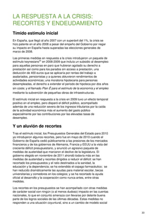 33
LA RESPUESTA A LA CRISIS:
RECORTES Y ENDEUDAMIENTO
Tímido estímulo inicial
En España, que llegó al año 2007 con un superávit del 1%, la crisis se
hizo patente en el año 2008 a pesar del empeño del Gobierno por negar
su impacto en España hasta superadas las elecciones generales de
marzo de 2008.
Las primeras medidas en respuesta a la crisis introdujeron un paquete de
estímulo keynesiano86
en 2008-2009 que incluía un subsidio al desempleo
para aquellas personas en paro que hubieran agotado su derecho a
prestación así como para los parados sin acceso a prestación, una
deducción de 400 euros que se aplicaría por rentas del trabajo a
asalariados, pensionistas y a quienes obtuvieron rendimientos de
actividades económicas; una moratoria hipotecaria para personas
desempleadas, el derecho a extender el periodo de hipoteca por dos años
sin coste; y el llamado Plan Ẽ para el estímulo de la economía y el empleo
mediante la subvención de pequeñas obras de infraestructuras.
El estímulo inicial en respuesta a la crisis en 2009 tuvo un efecto temporal
positivo en el empleo, pero disparó el déficit público, acompañado
además de una reducción severa de los ingresos tributarios por la caída
de la actividad económica más el aumento del gasto público
especialmente por las contribuciones por las elevadas tasas de
desempleo.
Y un aluvión de recortes
Tras el estímulo inicial, los Presupuestos Generales del Estado para 2010
ya introdujeron algunos recortes, pero fue en mayo de 2010 cuando el
Gobierno de España cedió públicamente a las presiones de los mercados
financieros y de los gobiernos de Alemania, Francia y EEUU a la vista del
creciente déficit presupuestario, y anunció un agresivo paquete de
medidas de austeridad que marcaron el declive de la legislatura. El
gobierno elegido en noviembre de 2011 ahondó todavía más en las
medidas de austeridad y recortes dirigidos a reducir el déficit: se han
recortado los presupuestos y el ratio destinados a la sanidad, la
educación y la dependencia; se ha extendido el copago farmacéutico; se
han reducido dramáticamente las ayudas para material escolar, becas
universitarias y comedores en los colegios; y se ha recortado la ayuda
oficial al desarrollo y la cooperación como nunca antes, entre otras
medidas.
Los recortes en los presupuestos se han acompañado con otras medidas
de carácter social con ningún (o al menos dudoso) impacto en las cuentas
nacionales, lo que en conjunto amenaza con llevarse por delante buena
parte de los logros sociales de las últimas décadas. Estas medidas no
responden a una situación coyuntural, sino a un cambio de modelo social
 