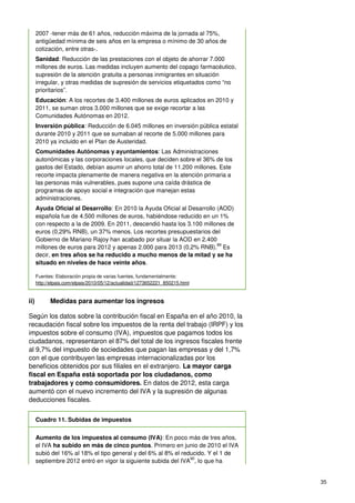 35
2007 -tener más de 61 años, reducción máxima de la jornada al 75%,
antigüedad mínima de seis años en la empresa o mínimo de 30 años de
cotización, entre otras-.
Sanidad: Reducción de las prestaciones con el objeto de ahorrar 7.000
millones de euros. Las medidas incluyen aumento del copago farmacéutico,
supresión de la atención gratuita a personas inmigrantes en situación
irregular, y otras medidas de supresión de servicios etiquetados como “no
prioritarios”.
Educación: A los recortes de 3.400 millones de euros aplicados en 2010 y
2011, se suman otros 3.000 millones que se exige recortar a las
Comunidades Autónomas en 2012.
Inversión pública: Reducción de 6.045 millones en inversión pública estatal
durante 2010 y 2011 que se sumaban al recorte de 5.000 millones para
2010 ya incluido en el Plan de Austeridad.
Comunidades Autónomas y ayuntamientos: Las Administraciones
autonómicas y las corporaciones locales, que deciden sobre el 36% de los
gastos del Estado, debían asumir un ahorro total de 11.200 millones. Este
recorte impacta plenamente de manera negativa en la atención primaria a
las personas más vulnerables, pues supone una caída drástica de
programas de apoyo social e integración que manejan estas
administraciones.
Ayuda Oficial al Desarrollo: En 2010 la Ayuda Oficial al Desarrollo (AOD)
española fue de 4.500 millones de euros, habiéndose reducido en un 1%
con respecto a la de 2009. En 2011, descendió hasta los 3.100 millones de
euros (0,29% RNB), un 37% menos. Los recortes presupuestarios del
Gobierno de Mariano Rajoy han acabado por situar la AOD en 2.400
millones de euros para 2012 y apenas 2.000 para 2013 (0,2% RNB).
89
Es
decir, en tres años se ha reducido a mucho menos de la mitad y se ha
situado en niveles de hace veinte años.
Fuentes: Elaboración propia de varias fuentes, fundamentalmente:
http://elpais.com/elpais/2010/05/12/actualidad/1273652221_850215.html
ii) Medidas para aumentar los ingresos
Según los datos sobre la contribución fiscal en España en el año 2010, la
recaudación fiscal sobre los impuestos de la renta del trabajo (IRPF) y los
impuestos sobre el consumo (IVA), impuestos que pagamos todos los
ciudadanos, representaron el 87% del total de los ingresos fiscales frente
al 9,7% del impuesto de sociedades que pagan las empresas y del 1,7%
con el que contribuyen las empresas internacionalizadas por los
beneficios obtenidos por sus filiales en el extranjero. La mayor carga
fiscal en España está soportada por los ciudadanos, como
trabajadores y como consumidores. En datos de 2012, esta carga
aumentó con el nuevo incremento del IVA y la supresión de algunas
deducciones fiscales.
Cuadro 11. Subidas de impuestos
Aumento de los impuestos al consumo (IVA): En poco más de tres años,
el IVA ha subido en más de cinco puntos. Primero en junio de 2010 el IVA
subió del 16% al 18% el tipo general y del 6% al 8% el reducido. Y el 1 de
septiembre 2012 entró en vigor la siguiente subida del IVA
90
, lo que ha
 