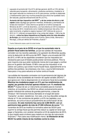 36
supuesto el aumento del 18 al 21% del tipo general, del 8% al 10% del tipo
reducido para transporte, alimentación, productos sanitarios y hostelería; el
tipo super-reducido se mantiene en el 4% para prensa, comida no elaborada
y medicamentos (pero hay muchos productos que ahora han quedado fuera
del reducido, pasando directamente del 8% al 21%).
Aumento del tipo impositivo del IRPF
91
y de las rentas de ahorro y del
capital (todas aquellas que generan intereses, dividendos y reembolsos de
fondos de inversión)
92
: Esta reforma se aprobó en el último Consejo de
Ministros de 2011, el 30 de diciembre, y se hará efectiva en 2013 al declarar
las rentas de 2012, inicialmente como medida temporal por dos años. Con
este incremento, el gobierno espera ingresar 5.357 millones de euros en
2012 (4.111 millones corresponderán a las rentas del trabajo, 1.246 a las de
ahorro), y sitúa los tipos impositivos en España entre los más elevados
de Europa, por encima de países como Francia, Reino Unido, Alemania o
Noruega, y sólo por detrás de Finlandia y Suecia.93
Fuente: Elaboración propia a partir de varias fuentes
España es el país de la OCDE en el que ha aumentado más la
presión fiscal sobre las familias, ya que las subidas de impuestos
coinciden con los recortes salariales y la supresión de diferentes ayudas,
como la deducción de 400 euros del IRPF. Según una encuesta del CIS
de 2012, el 48% de los españoles consideran que los impuestos son
necesarios para que el Estado pueda prestar servicios públicos. Pero la
gran mayoría cree que están recibiendo menos de lo que pagan y confían
poco en la gestión del Estado. El 88% cree que los impuestos no se
cobran con justicia y que existe mucho fraude fiscal, especialmente en la
política (los partidos), las empresas y los ricos, y que la Administración
hace poco o muy poco esfuerzo en luchar contra el fraude.
Las subidas de impuestos contrastan con la permanencia del régimen de
tributación de las sociedades de inversión de capital variable (SICAV)94
,
que agrava aún más la desproporción en el esfuerzo fiscal de la sociedad.
Mientras los ciudadanos pagan un 21% por los rendimientos de
capital, las grandes fortunas apenas tributan a un 1% mediante las
SICAV.95
A pesar de ser un instrumento concebido para la inversión
colectiva, en la práctica, las SICAV se utilizan exclusivamente para la
gestión individual de carteras de grandes patrimonios, a base de
introducir 100 inversores ficticios (llamados en el argot del sector
“mariachis”, es decir, testaferros). Con esto, a la muy discutible ventaja de
tributar al 1% las comisiones de gestión y al 0% los capitales y sus
beneficios, se suma el oscuro procedimiento de conformación de las
sociedades. En este momento hay cerca de 3.369 SICAV, con un
patrimonio bajo gestión de más de 27.000 millones de euros.96
En
noviembre de 2010 se modificó la normativa sobre las SICAV para
suprimir la ventaja fiscal que les permitía reducir su capital sin tener que
pagar a Hacienda y con carácter retroactivo al 24 de septiembre de 2010,
lo que impidió sacar el dinero para meterlo en otro tipo de instrumento
financiero.97
Pero salvo esa modificación menor, la tributación de las
SICAV ha salido intacta de las medidas contra la crisis.
 