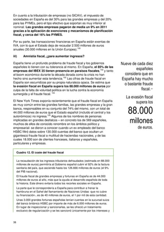 38
En cuanto a la tributación de empresas (no SICAV), el impuesto de
sociedades en España es del 30% para las grandes empresas y del 20%
para las PYMEs, pero el tipo efectivo que soportan es muy inferior al
nominal. Las grandes empresas pagaron de media un 9% en 2011
gracias a la aplicación de exenciones y mecanismos de planificación
fiscal, y cerca del 16% las PYMES.
Por su parte, las transacciones financieras en España están exentas de
IVA, con lo que el Estado deja de recaudar 2.500 millones de euros
anuales (30.000 millones en la Unión Europea).100
iii) Amnistía fiscal, ¿para aumentar ingresos?
España tiene un profundo problema de fraude fiscal y los gobiernos
españoles lo tienen con su tolerancia al mismo. En España, el 85% de las
empresas del IBEX 35 tienen presencia en paraísos fiscales,102
y tanto
el boom económico durante la década dorada como la crisis no han
hecho sino aumentar esta tendencia.103
Las cifras de fraude fiscal en
España son escurridizas por su propia naturaleza opaca. Se estima que
la evasión fiscal en España supera los 88.000 millones de euros por
culpa de la falta de voluntad política en la lucha contra la economía
sumergida y el fraude fiscal. 104
El New York Times exponía recientemente que el fraude fiscal en España
es muy común entre las grandes familias, las grandes empresas y la gran
banca, responsables en su conjunto del 74% del mismo, con un total de
44.000 millones de euros que el Estado español (incluido el central y los
autonómicos) no ingresa.105
Algunos de los nombres de personas
implicadas en grandes desfalcos – en concreto los de 569 españoles,
muchos de ellos de conocido renombre en los ámbitos político y
empresarial- se dieron a conocer cuando un ex empleado del banco
HSBC filtró datos sobre 130.000 cuentas del banco que ocultan un
gigantesco fraude fiscal a multitud de haciendas nacionales, y de las
cuales 18.000 son de clientes franceses, italianos y españoles,
particulares y empresas.
Cuadro 12. El coste del fraude fiscal
La recaudación de los ingresos tributarios defraudados (estimada en 88.000
millones de euros) permitiría al Gobierno español cubrir el 92% de la factura
sanitaria del país, que asciende hasta los 126.666 millones de euros (el 9%
del PIB nacional).
El fraude fiscal de grandes empresas y fortunas en España es de 44.000
millones de euros al año, más que la ayuda al desarrollo española de toda
la historia. Este dinero evitaría todos los recortes sociales en España.
La parte que le correspondería a España para contribuir a frenar la
hambruna en el Sahel del llamamiento de Naciones Unidas -que no cubre
su financiación-, es de 40 millones de euros, el 1 por mil de esta cantidad.
Unas 3.000 grandes fortunas españolas tenían cuentas en la sucursal suiza
del banco británico HSBC por importe de más de 6.000 millones de euros.
En lugar de inspeccionar y sancionarlas, se les ofreció un tratamiento
exclusivo de regularización y se les sancionó únicamente por los intereses y
Nueve de cada diez
españoles
considera que en
España hay mucho
o bastante fraude
fiscal.101
La evasión fiscal
supera los
88.000
millones
de euros.
 