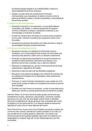 4
los distintos países basada en la multilateralidad y mejorar la
responsabilidad fiscal de las empresas.
• Adoptar una tasa sobre las transacciones financieras
internacionales cuya recaudación se destine a luchar contra la
pobreza doméstica y global, y blindar la gratuidad y universalidad de
los servicios sociales.
2. Blindar los derechos sociales
• Garantizar el derecho a una educación y una sanidad públicas,
universales y de calidad; un sistema de garantía de ingresos
mínimos; el derecho al amparo y asistencia; el derecho a una
vivienda digna y el derecho al empleo.
• Cumplir los compromisos contraídos en la lucha contra la pobreza
en el mundo, mediante una política de cooperación fuerte y bien
financiada.
• Garantizar la coherencia de políticas con estos principios y asignar
las prioridades del gasto consecuentemente.
3. Fortalecer la calidad democrática
• Garantizar el acceso y la calidad de la información hacia la
ciudadanía, con una ley específica de acceso a la información que
reconozca este derecho a saber como un derecho fundamental.
• Fomentar una democracia participativa en la que la consulta a la
ciudadanía sobre decisiones importantes que afectan a sus
derechos económicos y sociales, sea un ejercicio habitual.
• Garantizar la independencia y el buen funcionamiento de los entes
supervisores y reguladores del Estado.
• Garantizar el ejercicio pleno de las libertades ciudadanas.
• Recuperar como espacio de diálogo y de rendición de cuentas ante
la ciudadanía el Congreso de los Diputados y otras instituciones
representativas.
• Promover un sector financiero transparente y que cumpla con el fin
social de dar acceso al crédito a la ciudadanía Una banca al servicio
de la sociedad.
• Combatir con más firmeza la corrupción, y evitar la impunidad de los
delitos que resultan en graves perjuicios para los derechos sociales.
Intermón Oxfam, en el marco de los brutales ajustes económicos que
consideramos injustos, regresivos y equivocados, centramos nuestros
esfuerzos en lo que más nos toca desde nuestra misión e identidad:
denunciar la desprotección de las personas más vulnerables del mundo,
en España y en los países del Sur; y lo hacemos desde la experiencia
adquirida en otras crisis en otras regiones del mundo.
De la misma forma, lo que ocurre hoy en España nos ayuda a explicar de
una forma más cercana y sentida por nuestra sociedad, lo ocurrido y lo
que sucede hoy en muchos países en desarrollo. Las causas y las
consecuencias de las injusticias globales repercuten en la pobreza y la
desigualdad en cualquier lugar del mundo, desprotegiendo a los más
vulnerables.
 