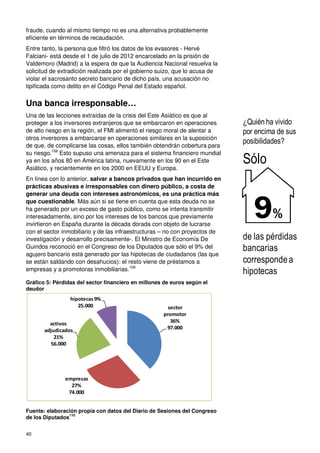 40
fraude, cuando al mismo tiempo no es una alternativa probablemente
eficiente en términos de recaudación.
Entre tanto, la persona que filtró los datos de los evasores - Hervé
Falciani- está desde el 1 de julio de 2012 encarcelado en la prisión de
Valdemoro (Madrid) a la espera de que la Audiencia Nacional resuelva la
solicitud de extradición realizada por el gobierno suizo, que lo acusa de
violar el sacrosanto secreto bancario de dicho país, una acusación no
tipificada como delito en el Código Penal del Estado español.
Una banca irresponsable…
Una de las lecciones extraídas de la crisis del Este Asiático es que al
proteger a los inversores extranjeros que se embarcaron en operaciones
de alto riesgo en la región, el FMI alimentó el riesgo moral de alentar a
otros inversores a embarcarse en operaciones similares en la suposición
de que, de complicarse las cosas, ellos también obtendrán cobertura para
su riesgo.108
Esto supuso una amenaza para el sistema financiero mundial
ya en los años 80 en América latina, nuevamente en los 90 en el Este
Asiático, y recientemente en los 2000 en EEUU y Europa.
En línea con lo anterior, salvar a bancos privados que han incurrido en
prácticas abusivas e irresponsables con dinero público, a costa de
generar una deuda con intereses astronómicos, es una práctica más
que cuestionable. Más aún si se tiene en cuenta que esta deuda no se
ha generado por un exceso de gasto público, como se intenta transmitir
interesadamente, sino por los intereses de los bancos que previamente
invirtieron en España durante la década dorada con objeto de lucrarse
con el sector inmobiliario y de las infraestructuras – no con proyectos de
investigación y desarrollo precisamente-. El Ministro de Economía De
Guindos reconoció en el Congreso de los Diputados que sólo el 9% del
agujero bancario está generado por las hipotecas de ciudadanos (las que
se están saldando con desahucios): el resto viene de préstamos a
empresas y a promotoras inmobiliarias.109
Gráfico 5: Pérdidas del sector financiero en millones de euros según el
deudor
Fuente: elaboración propia con datos del Diario de Sesiones del Congreso
de los Diputados
110
sector
promotor
36%
97.000
empresas
27%
74.000
activos
adjudicados
21%
56.000
hipotecas9%
25.000
¿Quién ha vivido
por encima de sus
posibilidades?
Sólo
de las pérdidas
bancarias
correspondea
hipotecas
9%
 