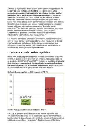 41
Además, la inyección de dinero público en los bancos irresponsables no
ha servido para restablecer el crédito a los ciudadanos y las
pequeñas empresas, ni para apoyar a las miles de familias que hoy
no pueden hacer frente a unas hipotecas engañosas, y que se ven
abocadas a abandonar sus casas sin que ello les libere de la deuda
contraída. Más bien el rescate financiero supone una ayuda más a la
banca y las rentas altas que son los mayores accionistas de tales bancos.
Una alternativa al rescate a los bancos irresponsables sería establecer
bancas públicas o subvencionar cooperativas de crédito que lo
garanticen.111
La dación en pago para aquellas personas que no pueden
costear las hipotecas sería también un mínimo, pero otro paso
fundamental es garantizar un sistema de tasación de viviendas
independiente y con criterios más transparentes.112
Las medidas adoptadas, además de consolidar la inseparable relación
entre el riesgo bancario y el riesgo soberano, han inaugurado el “banco
malo” para limpiar los balances de los bancos irresponsables, que
reflotamos con enorme coste social, a través de una sociedad que se
financiará con deuda garantizada por el Estado.
… salvada a costa de deuda pública
Hasta 2008, la deuda pública española oscilaba alrededor de un 50-60%
del PIB, lo que se considera normal. Sin embargo, la deuda privada era
de alrededor del 220%-240% del PIB.113
Es decir, el problema originario
de la deuda es claramente de deuda privada, fundamentalmente de
los bancos ligados a las actividades inmobiliarias. Algo que recuerda
mucho al modo en que se gestó la crisis en el Este Asiático.
Gráfico 6: Deuda española en 2008 respecto al PIB (%)
Fuente: Presupuestos Generales del Estado 2012
114
En 2008, el gobierno avaló la deuda de los bancos españoles con
100.000 millones de euros, con el objetivo de superar las tensiones de
liquidez, atajar la desconfianza entre entidades y reactivar la concesión de
créditos a consumidores y empresas.115
Desde entonces, el Banco de
0
50
100
150
200
250
DEUDA
PÚBLICA
DEUDA
PRIVADA
50-60% PIB
220-240%
PIB
 