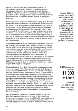 42
España ha rescatado tres cajas de ahorros y dos bancos, y ha
nacionalizado tres bancos por valor de 4.751 millones de euros,
sufragado por el Fondo de Reestructuración Ordenada Bancaria
(FROB).116
, 117
Es decir, el Estado, ha avalado y rescatado con dinero
público las deudas y los agujeros provocados por inversiones de bancos
privados sin que la liquidez aportada haya revertido en la economía
productiva.
La consagración del compromiso del Estado con el pago de su deuda se
plasmó en la modificación exprés –sin un referéndum ni otras consultas-
del artículo 135 de la Constitución Española pactada por PSOE y PP en
agosto de 2011. Con el objeto de transmitir una mayor confianza a los
mercados financieros internacionales –los mismos que están en gran
medida detrás de la crisis financiera internacional-, se accedió con esta
modificación a hacer al Estado –es decir, los ciudadanos- avalista de la
deuda contraída para salvar los desmanes de los bancos privados (y de
las Cajas de Ahorros que, aunque no fueron oficialmente privadas, se mal
gestionaron como si lo fueran). Un eventual impago de la deuda pasó a
ser inconstitucional.
Si el Gobierno del PSOE negó la crisis hasta la saciedad, el Gobierno del
PP se empeñó en defender la solvencia española hasta horas antes de
hacerse pública el 9 de junio de 2012 la necesidad de inyectar 100.000
millones para rescatar a la banca española (necesidad que días antes se
valoró primero en 40.000 y luego en 60.000 millones). La inyección de
42.500 millones de euros públicos para rescatar a Bankia –que
inicialmente reconocía un agujero de “sólo” 4.465 millones-, y la
disposición a indemnizar la dimisión de su gestor –quien en 2011 percibió
2,34 millones de euros como salario- con 1,2 millones de euros, es un
ejemplo del despropósito en que ha caído la gestión de esta crisis. El
FROB, como nuevo propietario de estos bancos, está llamado a depurar
responsabilidades por su mala gestión.
El sábado 9 de junio de 2012 el ministro de Economía Luis de Guindos
anunció que España había solicitado y obtenido de la Unión Europea un
rescate de hasta 100.000 millones de euros que el Estado utilizará para
sanear el sistema financiero español a través del FROB. A pesar de que
el último garante del dinero concedido a España es el Estado y no los
bancos (porque la normativa de los fondos europeos de rescate no se ha
cambiado, como se apresuró a recordar el ministro de Hacienda alemán:
"España garantizará el préstamo y tendrá que devolverlo")118
, el ministro
Guindos se negó a llamarlo rescate: "Es un préstamo en condiciones muy
favorables, mejores que las del mercado", afirmó.119
El Eurogrupo acaba
de aprobar el pago de 39.500 millones de euros de este rescate bancario,
de los que 37.000 euros se destinaran a la recapitalización de las
entidades nacionalizadas Bankia, CatalunyaCaixa, Novagalicia Banco y
Banco de Valencia.120
De momento, en los Presupuestos Generales del Estado (PGE) para
2013, hay previstos 11.000 millones de euros en déficit público por
préstamos concedidos a los bancos entre 2010 y 2011, que los bancos no
van a devolver al FROB;121
y uno de cada tres euros de los PGE va
destinado a pagar los intereses de la deuda. Es decir: mientras un banco
El rescate del Banco
de Valencia con dinero
público superó toda la
Ayuda Oficial al
Desarrollo en 2010
(4.500 millones de
euros frente a 4.492).
La indemnización que
pactó su Director
General (14 millones
de euros) supera la
ayuda que España ha
puesto en la crisis
alimentaria en el Sahel.
En 2013 perderemos
al menos
11.000
millones
por préstamos
públicos que los
bancos no van a
devolver
 