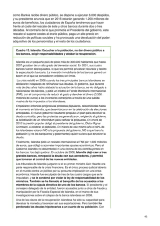 43
como Bankia recibe dinero público, se dispone a ejecutar 6.000 despidos,
y su presidente anuncia que en 2015 estarán ganando 1.200 millones de
euros de beneficios, los ciudadanos de España tendremos que hacer
frente al coste del rescate de éste y otros bancos durante dos o tres
décadas. Al contrario de lo que prometía el Presidente del gobierno, este
rescate sí supone costes al erario público, paga un alto precio en
reducción de políticas sociales y ha provocado una devaluación del poder
adquisitivo de los pensionistas y el resto de los ciudadanos.
Cuadro 13. Islandia: Escuchar a la población, no dar dinero público a
los bancos, exigir responsabilidades y atisbar la recuperación.
Islandia es un pequeño país de poco más de 300.000 habitantes que hasta
2007 gozaban de un alto grado de bienestar social. En 2001, sus cuatro
bancos fueron desregulados, lo que les permitió privatizar recursos y facilitó
la especulación bancaria. La inversión inmobiliaria de los bancos generó un
boom en el que se concedieron créditos sin límite.
La crisis estalló en 2008 cuando los tres principales bancos islandeses se
declararon incapaces de refinanciar sus deudas. El gobierno, que durante
más de diez años había alabado la actuación de la banca, se vio obligado a
nacionalizar los bancos, y pidió un crédito al Fondo Monetario Internacional
(FMI), con el compromiso de reducir el gasto y devolver el dinero (3.500
millones de euros) a los inversores extranjeros a través de una subida
masiva de los impuestos a los islandeses.
Empezaron entonces progresivas protestas populares, desconocidas hasta
el momento en Islandia, que desembocaron en la celebración de elecciones
anticipadas. El nuevo gobierno resultante propuso un plan para devolver la
deuda contraída, pero las protestas se generalizaron, exigiendo al gobierno
la celebración de un referéndum para ratificar la propuesta. En enero de
2010 la presión popular obligó al presidente del gobierno, Ólafur Rgnar
Grímsson, a celebrar el plebiscito. En marzo de ese mismo año el 93% de
los islandeses votaron NO a la propuesta del gobierno, NO a que fuera la
población (y no los banqueros y gobernantes) quien tuviera que devolver la
deuda.
Finalmente, Islandia pidió un rescate internacional al FMI por 1.600 millones
de euros, que obligó a acometer importantes ajustes económicos. Pero el
Gobierno islandés no desembolsó ni una corona de los contribuyentes en
los bancos: los dejó quebrar. En octubre de 2008, Islandia dejó caer a tres
grandes bancos, renegoció la deuda con sus acreedores, y permitió
que tomaran el control de las nuevas entidades.
Los tribunales de Islandia juzgaron si el ex primer ministro Geir Haarde era
parte responsable de la crisis financiera. Es el único proceso judicial abierto
en el mundo contra un político por su presunta implicación en una crisis
económica. Haarde fue exculpado de tres de los cuatro cargos que se le
imputaban, y se le condenó por violar la ley de responsabilidad de los
ministros. También se ha llamado al banquillo de los acusados a los
miembros de la cúpula directiva de uno de los bancos. El presidente y el
consejero delegado de la entidad, fueron acusados junto a otros de fraude y
manipulación por la Fiscalía Especial de Islandia, en el marco de sus
investigaciones sobre el colapso de la banca islandesa en 2008.
Una de las claves de la recuperación islandesa ha sido su capacidad para
devaluar la moneda y favorecer así sus exportaciones. Pero también ha
perdonado las deudas hipotecarias a un cuarto de su población. Con
 