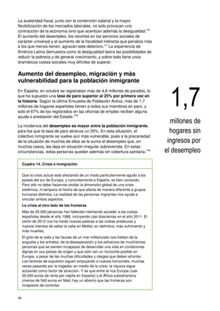 46
La austeridad fiscal, junto con la contención salarial y la mayor
flexibilización de los mercados laborales, no solo provocan una
contracción de la economía sino que acentúan además la desigualdad.131
El aumento del desempleo, los recortes en los servicios sociales de
carácter universal y el aumento de la fiscalidad indirecta que penaliza más
a los que menos tienen, agravan este deterioro.132
La experiencia de
América Latina demuestra como la desigualdad lastra las posibilidades de
reducir la pobreza y de generar crecimiento, y sobre todo tiene unos
dramáticos costes sociales muy difíciles de superar.
Aumento del desempleo, migración y más
vulnerabilidad para la población inmigrante
En España, en octubre se registraban más de 4,8 millones de parados, lo
que ha supuesto una tasa de paro superior al 25% por primera vez en
la historia. Según la última Encuesta de Población Activa, más de 1,7
millones de hogares españoles tienen a todos sus miembros en paro, y
solo el 67% de los registrados en las oficinas de empleo reciben alguna
ayuda o prestación del Estado.133
La incidencia del desempleo es mayor entre la población inmigrante,
para los que la tasa de paro alcanza un 35%. En esta situación, el
colectivo inmigrante se vuelve aún más vulnerable, pues a la precariedad
de la situación de muchos de ellos se le suma el desempleo que, en
muchos casos, les deja en situación irregular sobrevenida. En estas
circunstancias, estas personas quedan además sin cobertura sanitaria.134
Cuadro 14. Crisis e inmigración
Que la crisis actual está afectando de un modo particularmente agudo a los
países del sur de Europa, y concretamente a España, es bien conocido.
Pero ello no debe hacernos olvidar la dimensión global de una crisis
sistémica, ni tampoco el hecho de que afecta de manera diferente a grupos
humanos distintos. La realidad de las personas migrantes nos ayuda a
vincular ambos aspectos.
La crisis al otro lado de las fronteras
Más de 20.000 personas han fallecido intentando acceder a las costas
españolas desde el año 1988, incluyendo casi doscientas en el año 2011. El
otoño de 2012 nos ha traído nuevas pateras a las costas andaluzas y
nuevos intentos de saltar la valla en Melilla; en definitiva, más sufrimiento y
más muertes.
El grito de la valla y las fauces de un mar militarizado nos hablan de la
angustia y los anhelos, de la desesperación y los esfuerzos de muchísimas
personas que se sienten incapaces de desarrollar una vida en condiciones
dignas en sus países de origen y que sólo ven un horizonte posible en
Europa, a pesar de las muchas dificultades y riesgos que deben afrontar.
Los factores de expulsión siguen empujando a nuevos horizontes, muchas
veces pasando por la tragedia; en medio de la crisis, la riqueza sigue
actuando como factor de atracción. Y es que entre la rica Europa (casi
25.000 euros de renta per cápita en España) y el África subsahariana
(menos de 540 euros en Mali) hay un abismo que las fronteras son
incapaces de controlar.
1,7
millones de
hogares sin
ingresos por
el desempleo
 