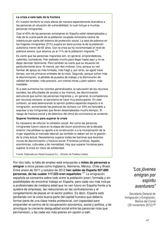 47
La crisis a este lado de la frontera
En nuestro territorio la crisis afecta de manera especialmente dramática a
las personas en situación de vulnerabilidad, lo cual incluye a muchas
personas inmigrantes.
Casi el 40% de las personas extranjeras en España están desempleadas y
más de la cuarta parte de la población ocupada extranjera carece de
cobertura por parte del sistema de protección social. La tasa de pobreza en
los hogares inmigrantes (31%) supera en doce puntos la de la población
autóctona menor de 65 años. Con la crisis se ha incrementado el nivel de
pobreza severa, que alcanza ya al 11% de la población migrante.
135
Es cierto que las personas migrantes son, en general, emprendedoras,
valientes, luchadoras. Han peleado mucho para llegar hasta aquí y no se
dejan derrotar fácilmente. Pero también es cierto que su situación es
particularmente dura. Al menos, por dos motivos. Uno, porque su red
familiar de apoyo es más limitada, más frágil y, por tanto, se agotó hace
tiempo, con los primeros embates de la crisis. Segundo, porque sufren más
la discriminación, la pérdida de puestos de trabajo y la disminución de
calidad del empleo: más precario, con menos horas y peor salario, más
inestable.
Si a esto sumamos los recortes generalizados, la saturación de los recursos
sociales, las dificultades de acceso a los mismos, las discriminación
estructural que sufren las personas migrantes y, en general, la competencia
por recursos escasos, el panorama se hace muy preocupante. En este
contexto, se está deteriorando la opinión pública española respecto a la
inmigración, aumentando las posturas de rechazo (un 43% es favorable a
expulsar a los inmigrantes que lleven desempleados mucho tiempo). El
riesgo de fractura social y de deterioro del clima de convivencia es evidente.
Superar fronteras para superar la crisis
Es necesario de reforzar la cohesión social. Así como las personas
inmigrantes fueron clave en la etapa del boom económico de la década
anterior (recuérdese su aporte a la construcción o a la incorporación de la
mujer española al mercado laboral) así también lo deben ser en la gestión
de la crisis actual. Necesitamos superar todas las barreras que levantan
muros de discriminación y fractura social. Fronteras jurídicas, legales,
económicas, culturales y de mentalidad. Hay que superar fronteras para
superar la crisis en clave de solidaridad.
Fuente: Elaborado por Daniel Izuzquiza S.J. (Director de Pueblos Unidos)
Por otro lado, la falta de empleo está empujando a miles de personas a
emigrar a otros países como Inglaterra, Alemania, México, Chile y Brasil.
Entre enero de 2011 y octubre de 2012 han salido de España 927.890
personas, de las cuales 117.523 eran españoles.137
La emigración
española se concentra sobre todo entre la población joven, formada y sin
posibilidades de encontrar trabajo en España, pero cada vez más incluye
a profesionales de mediana edad que no ven futuro en España frente a la
quiebra de empresas, las reducciones en las contrataciones y el
congelamiento de plazas en el sector público. Es decir, España está
perdiendo con la crisis buena parte del capital humano que debería
formar parte de una clase media profesional, con capacidad para
emprender el camino de la recuperación económica, social y política, y de
amortiguar la creciente desigualdad social entre las personas ricas que
permanecen, y las cada vez más pobres sin opción a salir.
“Los jóvenes
emigran por
espíritu
aventurero”
Secretaria General de
Inmigración y Emigración,
Marina del Corral
(30 noviembre 2012)136
 