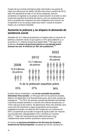 48
A pesar de que muchos extranjeros están retornando a sus países de
origen (se calcula que han salido 120.000 entre enero y octubre de 2012),
esta cifra representa tan sólo un 2% de los residentes. Que los
extranjeros no regresen a sus países en esta situación no es sólo un claro
fracaso de la política de fomento del retorno, sino una consecuencia de
tener una política de inmigración tan poco inteligente como inmoral: los
inmigrantes no se van porque saben que volver –cuando la situación
mejore- es un proceso imposible.
Aumenta la pobreza y se dispara la demanda de
asistencia social
Alrededor de 12,7 millones de personas en España están en situación de
pobreza y exclusión social, lo que supone un 27% de la población y un
aumento en 2,1 millones de personas desde 2008.138
De seguir esta
tendencia, el número de personas pobres en una década podría
alcanzar los casi 18 millones (un 38% de la población).139
Cuando más se necesitaban, más se han recortado las partidas
destinadas fines sociales: un 40% para 2013 en los servicios sociales
básicos, los destinados a los Ayuntamientos para, entre otras, ayudas de
emergencia. 140
En 2010, los servicios sociales del Ministerio de Sanidad
y Servicios sociales atendieron a más de ocho millones de personas, un
19,5% más que el año anterior. Se desconocen cifras más recientes, pero
a ese ritmo de crecimiento y según la percepción de los propios
trabajadores sociales, los datos de 2012 superarán con creces los de
2010. Las personas que acuden en busca de ayuda suelen ser mayores
(uno de cada tres), discapacitados (10%) y familias con menores
(26%).141
Cada vez más personas que hasta hace poco vivían
modestamente están también acudiendo a estos servicios.142
El número de personas atendidas en los Servicios de Acogida y
Asistencia de Cáritas Española, ha pasado de 370.251 personas en
10,6 millones
de pobres
2008
2012
2022
% de la población española pobre
12,7 millones
de pobres
18 millones
de pobres
23% 27% 38%
 