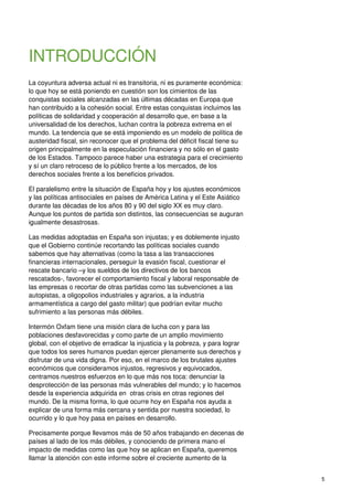 5
INTRODUCCIÓN
La coyuntura adversa actual ni es transitoria, ni es puramente económica:
lo que hoy se está poniendo en cuestión son los cimientos de las
conquistas sociales alcanzadas en las últimas décadas en Europa que
han contribuido a la cohesión social. Entre estas conquistas incluimos las
políticas de solidaridad y cooperación al desarrollo que, en base a la
universalidad de los derechos, luchan contra la pobreza extrema en el
mundo. La tendencia que se está imponiendo es un modelo de política de
austeridad fiscal, sin reconocer que el problema del déficit fiscal tiene su
origen principalmente en la especulación financiera y no sólo en el gasto
de los Estados. Tampoco parece haber una estrategia para el crecimiento
y sí un claro retroceso de lo público frente a los mercados, de los
derechos sociales frente a los beneficios privados.
El paralelismo entre la situación de España hoy y los ajustes económicos
y las políticas antisociales en países de América Latina y el Este Asiático
durante las décadas de los años 80 y 90 del siglo XX es muy claro.
Aunque los puntos de partida son distintos, las consecuencias se auguran
igualmente desastrosas.
Las medidas adoptadas en España son injustas; y es doblemente injusto
que el Gobierno continúe recortando las políticas sociales cuando
sabemos que hay alternativas (como la tasa a las transacciones
financieras internacionales, perseguir la evasión fiscal, cuestionar el
rescate bancario –y los sueldos de los directivos de los bancos
rescatados-, favorecer el comportamiento fiscal y laboral responsable de
las empresas o recortar de otras partidas como las subvenciones a las
autopistas, a oligopolios industriales y agrarios, a la industria
armamentística a cargo del gasto militar) que podrían evitar mucho
sufrimiento a las personas más débiles.
Intermón Oxfam tiene una misión clara de lucha con y para las
poblaciones desfavorecidas y como parte de un amplio movimiento
global, con el objetivo de erradicar la injusticia y la pobreza, y para lograr
que todos los seres humanos puedan ejercer plenamente sus derechos y
disfrutar de una vida digna. Por eso, en el marco de los brutales ajustes
económicos que consideramos injustos, regresivos y equivocados,
centramos nuestros esfuerzos en lo que más nos toca: denunciar la
desprotección de las personas más vulnerables del mundo; y lo hacemos
desde la experiencia adquirida en otras crisis en otras regiones del
mundo. De la misma forma, lo que ocurre hoy en España nos ayuda a
explicar de una forma más cercana y sentida por nuestra sociedad, lo
ocurrido y lo que hoy pasa en países en desarrollo.
Precisamente porque llevamos más de 50 años trabajando en decenas de
países al lado de los más débiles, y conociendo de primera mano el
impacto de medidas como las que hoy se aplican en España, queremos
llamar la atención con este informe sobre el creciente aumento de la
 