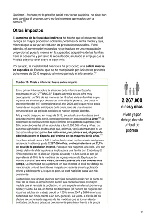 51
Gobierno –forzado por la presión social tras varios suicidios- no sirve: tan
solo paraliza el proceso, pero no los intereses generados por la
demora.150
Otros impactos
El aumento de la fiscalidad indirecta ha hecho que el esfuerzo fiscal
recaiga en mayor proporción sobre las personas de renta media y baja,
mientras que a su vez se reducen las prestaciones sociales. Pero
además, el aumento de impuestos no se traduce en una recaudación
proporcional, pues la merma en la capacidad adquisitiva de las familias
frena el consumo y por tanto la recaudación, anulando el empuje que la
medida debería tener sobre la economía.
Por su lado, la inestabilidad financiera ha provocado una salida masiva
de capitales de España, que se ha multiplicado por 620 en los primeros
ocho meses de 2012 respecto al mismo periodo el año anterior.151
Cuadro 16. Crisis e infancia: llueve sobre mojado
En su primer informe sobre la situación de la infancia en España
presentado en 2010
152
UNICEF España advertía de una cifra muy
preocupante: un 24% de los menores de 18 años vivía en familias cuyos
ingresos se situaban por debajo del umbral de la pobreza. Los datos –
provenientes del INE- correspondían al año 2008, por lo que no se podía
hablar de un impacto anticipado de la crisis, sino de una situación
estructural que las políticas sociales no habían logrado abordar.
Año y medio después, en mayo de 2012, se actualizaron los datos en el
segundo informe de la serie, correspondientes en esta ocasión a 2010.
153
El
porcentaje de niños viviendo bajo el umbral de la pobreza superaba ya el
26%, acercándose las cifras absolutas a los 2.200.000 niños y niñas. Un
aumento significativo en dos años que, además, venía acompañado de un
dato aún más preocupante: los niños eran, por primera vez, el grupo de
edad más pobre en España, por encima de los mayores de 65 años.
154
Las cifras actualizadas a 2011 no han hecho sino confirmar esta vertiginosa
tendencia. Hablamos ya de 2.267.000 niños, o el equivalente a un 27,2%
del total de la población infantil. Para que nos hagamos una idea, vivir por
debajo del umbral de la pobreza implica para una familia con 2 adultos y 2
niños menores de 14 años un ingreso anual de 15.820 euros al año (el
equivalente al 60% de la mediana del ingreso nacional). Explicado de
manera sencilla: son más niños, son más pobres y lo son durante más
tiempo. La intensidad de la pobreza (en qué medida se está por debajo del
mencionado umbral) también es muy alta y creciente entre la población
infantil y adolescente y, lo que es peor, se está haciendo cada vez más
persistente.
Ciertamente, las familias jóvenes con hijos pequeños están “en el punto de
mira” de la crisis, o como mínimo sufren sus consecuencias en mayor
medida que el resto de la población, en una especie de efecto boomerang
de ida y vuelta. La ida, en forma de desempleo (el número de hogares con
todos los adultos sin trabajo creció un 120% entre 2007 y 2010 en el caso
de familias con niños, frente a un 62% general). La vuelta, a través de los
efectos secundarios de algunas de las medidas que se toman desde
entidades públicas y privadas precisamente para hacer frente a la propia
viven ya por
debajo de este
umbral de
pobreza
2.267.000
niñosy niñas
 