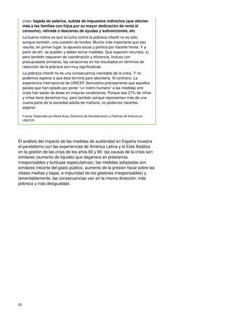 52
crisis: bajada de salarios, subida de impuestos indirectos (que afectan
más a las familias con hijos por su mayor dedicación de renta al
consumo), retirada o descenso de ayudas y subvenciones, etc.
La buena noticia es que la lucha contra la pobreza infantil no es sólo,
aunque también, una cuestión de fondos. Mucho más importante que eso
resulta, en primer lugar, la apuesta social y política por hacerle frente. Y a
partir de ahí, se pueden y deben tomar medidas. Que suponen recursos, sí,
pero también requieren de coordinación y eficiencia. Incluso con
presupuestos similares, las variaciones en los resultados en términos de
reducción de la pobreza son muy significativas.
La pobreza infantil no es una consecuencia inevitable de la crisis. Y no
podemos esperar a que ésta termine para abordarla. Al contrario. La
experiencia internacional de UNICEF demuestra precisamente que aquellos
países que han optado por poner “un rostro humano” a las medidas anti-
crisis han salido de éstas en mejores condiciones. Porque ese 27% de niños
y niñas tiene derechos hoy, pero también porque representan más de una
cuarta parte de la sociedad adulta de mañana, no podemos hacerles
esperar.
Fuente: Elaborado por Marta Arias (Directora de Sensibilización y Políticas de Infancia en
UNICEF)
El análisis del impacto de las medidas de austeridad en España muestra
el paralelismo con las experiencias de América Latina y el Este Asiático
en la gestión de las crisis de los años 80 y 90: las causas de la crisis son
similares (aumento de liquidez que degenera en préstamos
irresponsables y burbujas especulativas), las medidas adoptadas son
similares (recorte del gasto público, aumento de la presión fiscal sobre las
clases medias y bajas, e impunidad de los gestores irresponsables) y,
lamentablemente, las consecuencias van en la misma dirección: más
pobreza y más desigualdad.
 